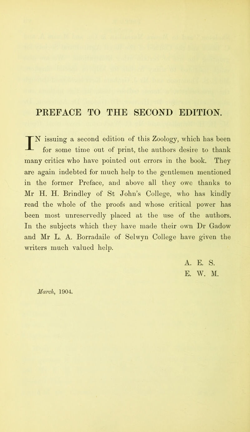 PREFACE TO THE SECOND EDITION. TN issuing a second edition of this Zoology, which has been for some time out of print, the authors desire to thank many critics who have pointed out errors in the book. They are again indebted for much help to the gentlemen mentioned in the former Preface, and above all they owe thanks to Mr H. H. Brindley of St John’s College, who has kindly read the whole of the proofs and whose critical power has been most unreservedly placed at the use of the authors. In the subjects which they have made their own Dr Gadow and Mr L. A. Borradaile of Selwyn College have given the writers much valued help. A. E. S. E. W. M. March, 1904.