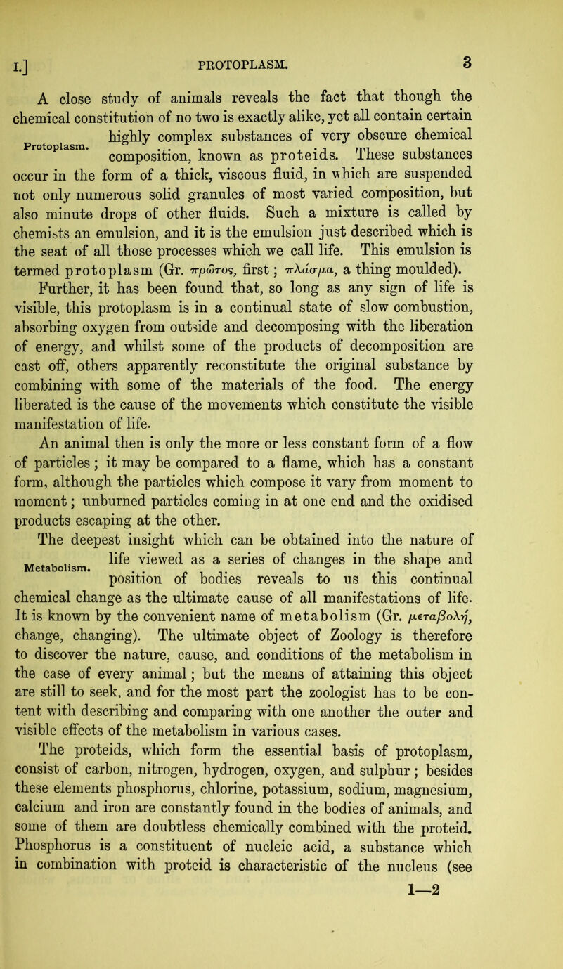 A close study of animals reveals tlie fact that though the chemical constitution of no two is exactly alike, yet all contain certain highly complex substances of very obscure chemical composition, known as proteids. These substances occur in the form of a thick, viscous fluid, in which are suspended not only numerous solid granules of most varied composition, but also minute drops of other fluids. Such a mixture is called by chemibts an emulsion, and it is the emulsion just described which is the seat of all those processes which we call life. This emulsion is termed protoplasm (Gr. irpuTos, first; a thing moulded). Further, it has been found that, so long as any sign of life is visible, this protoplasm is in a continual state of slow combustion, absorbing oxygen from outside and decomposing with the liberation of energy, and whilst some of the products of decomposition are cast off, others apparently reconstitute the original substance by combining with some of the materials of the food. The energy liberated is the cause of the movements which constitute the visible manifestation of life. An animal then is only the more or less constant form of a flow of particles; it may be compared to a flame, which has a constant form, although the particles which compose it vary from moment to moment; unburned particles coming in at one end and the oxidised products escaping at the other. The deepest insight which can be obtained into the nature of „ life viewed as a series of changes in the shape and position of bodies reveals to us this continual chemical change as the ultimate cause of all manifestations of life. It is known by the convenient name of metabolism (Gr. /xcra^oA.^', change, changing). The ultimate object of Zoology is therefore to discover the nature, cause, and conditions of the metabolism in the case of every animal; but the means of attaining this object are still to seek, and for the most part the zoologist has to be con- tent with describing and comparing with one another the outer and visible effects of the metabolism in various cases. The proteids, which form the essential basis of protoplasm, consist of carbon, nitrogen, hydrogen, oxygen, and sulphur; besides these elements phosphorus, chlorine, potassium, sodium, magnesium, calcium and iron are constantly found in the bodies of animals, and some of them are doubtless chemically combined with the proteid. Phosphorus is a constituent of nucleic acid, a substance which in combination with proteid is characteristic of the nucleus (see 1—2