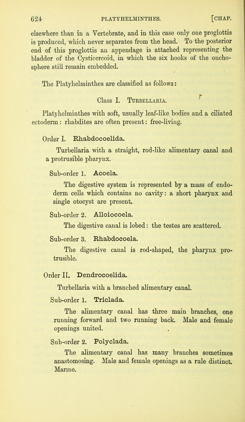 elsewhere than in a Vertebrate, and in this case only one proglottis is produced, which never separates from the head. To the posterior end of this proglottis an appendage is attached representing the bladder of the Cysticercoid, in which the six hooks of the oncho- sphere still remain embedded. The Platyhelminthes are classified as follows: b Class I. Turbellaria. Platyhelminthes with soft, usually leaf-like bodies and a ciliated ectoderm: rhabdites are often present: free-living. Order I. Rhabdocoelida. Turbellaria with a straight, rod-like alimentary canal and a protrusible pharynx. Sub-order 1. Acoela. The digestive system is represented by a mass of endo- derm cells which contains no cavity: a short pharynx and single otocyst are present. Sub-order 2. Alloiocoela. The digestive canal is lobed: the testes are scattered. Sub-order 3. Rhabdoeoela. The digestive canal is rod-shaped, the pharynx pro- trusible. Order II. Dendrocoelida. Turbellaria with a branched alimentary canal. Sub-order 1. Triclada. The alimentary canal has three main branches, one running forward and two running back. Male and female openings united. Sub-order 2. Polyclada. The alimentary canal has many branches sometimes anastomosing. Male and female openings as a rule distinct. Marine.