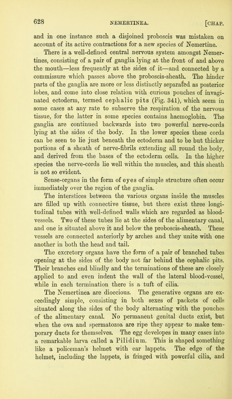 and in one instance such a disjoined proboscis was mistaken on account of its active contractions for a new species of Nemertine. There is a well-defined central nervous system amongst Nemer- tines, consisting of a pair of ganglia lying at the front of and above the mouth—less frequently at the sides of it—and connected by a commissure which passes above the proboscis-sheath. The hinder parts of the ganglia are more or less distinctly separated as posterior lobes, and come into close relation with curious pouches of invagi- nated ectoderm, termed cephalic pits (Fig. 341), which seem in some cases at any rate to subserve the respiration of the nervous tissue, for the latter in some species contains haemoglobin. The ganglia are continued backwards into two powerful nerve-cords lying at the sides of the body. In the lower species these cords can be seen to lie just beneath the ectoderm and to be but thicker portions of a sheath of nerve-fibrils extending all round the body, and derived from the bases of the ectoderm cells. In the higher species the nerve-cords lie well within the muscles, and this sheath is not so evident. Sense-organs in the form of eyes of simple structure often occur immediately over the region of the ganglia. The interstices between the various organs inside the muscles are filled up with connective tissue, but there exist three longi- tudinal tubes with well-defined walls which are regarded as blood- vessels. Two of these tubes lie at the sides of the alimentary canal, and one is situated above it and below the proboscis-sheath. These vessels are connected anteriorly by arches and they unite with one another in both the head and tail. The excretory organs have the form of a pair of branched tubes opening at the sides of the body not far behind the cephalic pits. Their branches end blindly and the terminations of these are closely applied to and even indent the wall of the lateral blood-vessel, while in each termination there is a tuft of cilia. The Nemertinea are dioecious. The generative organs are ex- ceedingly simple, consisting in both sexes of packets of cells situated along the sides of the body alternating with the pouches of the alimentary canal. No permanent genital ducts exist, but when the ova and spermatozoa are ripe they appear to make tem- porary ducts for themselves. The egg developes in many cases into a remarkable larva called a Pilidium. This is shaped something like a policeman’s helmet with ear lappets. The edge of the helmet, including the lappets, is fringed with powerful cilia, and