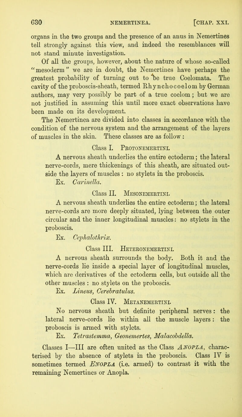 organs in the two groups and the presence of an anus in Nemertines tell strongly against this view, and indeed the resemblances will not stand minute investigation. Of all the groups, however, about the nature of whose so-called “mesoderm” we are in doubt, the Nemertines have perhaps the greatest probability of turning out to Ibe true Coelomata. The cavity of the proboscis-sheath, termed Rhynchocoelom by German authors, may very possibly be part of a true coelom; but we are not justified in assuming this until more exact observations have been made on its development. The Nemertinea are divided into classes in accordance with the condition of the nervous system and the arrangement of the layers of muscles in the skin. These classes are as follow : Class I. Protonemertini. A nervous sheath underlies the entire ectoderm; the lateral nerve-cords, mere thickenings of this sheath, are situated out- side the layers of muscles : no stylets in the proboscis. Ex. Carinella. Class II. Mesonemertini. A nervous sheath underlies the entire ectoderm; the lateral nerve-cords are more deeply situated, lying between the outer circular and the inner longitudinal muscles: no stylets in the proboscis. Ex. Cephalotlirix. Class III. Heteronemertini. A nervous sheath surrounds the body. Both it and the nerve-cords lie inside a special layer of longitudinal muscles, which are derivatives of the ectoderm cells, but outside all the other muscles : no stylets on the proboscis. Ex. Linens, Cerebratulus. Class IV. Metanemertini. No nervous sheath but definite peripheral nerves: the lateral nerve-cords lie within all the muscle layers: the proboscis is armed with stylets. Ex. Tetrastemma, Geonemertes, Malacobdella. Classes I—III are often united as the Class Anopla, charac- terised by the absence of stylets in the proboscis. Class IV is sometimes termed Enopla (i.e. armed) to contrast it with the remaining Nemertines or Anopla.