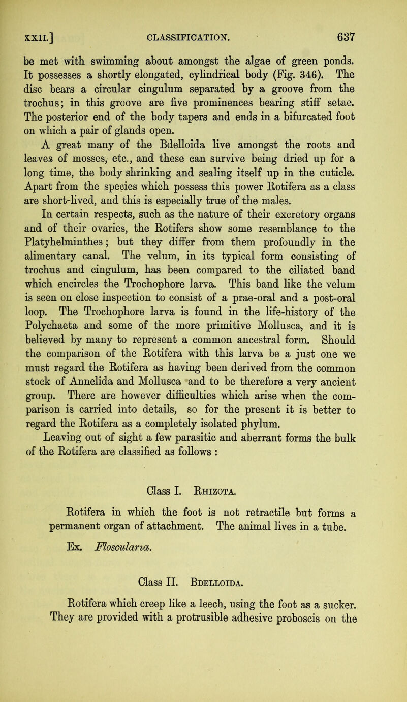 be met with swimming about amongst the algae of green ponds. It possesses a shortly elongated, cylindrical body (Fig. 346). The disc bears a circular cingulum separated by a groove from the trochus; in this groove are five prominences bearing stiff setae. The posterior end of the body tapers and ends in a bifurcated foot on which a pair of glands open. A great many of the Bdelloida live amongst the roots and leaves of mosses, etc., and these can survive being dried up for a long time, the body shrinking and sealing itself up in the cuticle. Apart from the species which possess this power Rotifera as a class are short-lived, and this is especially true of the males. In certain respects, such as the nature of their excretory organs and of their ovaries, the Rotifers show some resemblance to the Platyhelminthes; but they differ from them profoundly in the alimentary canal. The velum, in its typical form consisting of trochus and cingulum, has been compared to the ciliated band which encircles the Trochophore larva. This band like the velum is seen on close inspection to consist of a prae-oral and a post-oral loop. The Trochophore larva is found in the life-history of the Polychaeta and some of the more primitive Mollusca, and it is believed by many to represent a common ancestral form. Should the comparison of the Rotifera with this larva be a just one we must regard the Rotifera as having been derived from the common stock of Annelida and Mollusca and to be therefore a very ancient group. There are however difficulties which arise when the com- parison is carried into details, so for the present it is better to regard the Rotifera as a completely isolated phylum. Leaving out of sight a few parasitic and aberrant forms the bulk of the Rotifera are classified as follows : Class I. Rhizota. Rotifera in which the foot is not retractile but forms a permanent organ of attachment. The animal lives in a tube. Ex. Flosculana. Class II. Bdelloida. Rotifera which creep like a leech, using the foot as a sucker. They are provided with a protrusible adhesive proboscis on the