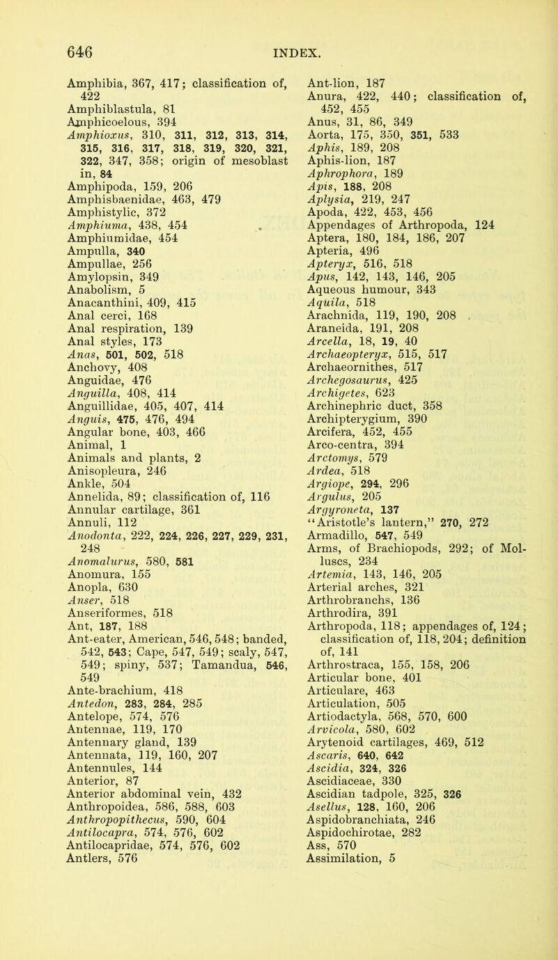 Amphibia, 367, 417; classification of, 422 Amphiblastula, 81 Amphicoelous, 394 Amphioxus, 310, 311, 312, 313, 314, 315, 316, 317, 318, 319, 320, 321, 322, 347, 358; origin of mesoblast in, 84 Amphipoda, 159, 206 Amphisbaenidae, 463, 479 Amphistylic, 372 Amphiuma, 438, 454 Amphiumidae, 454 Ampulla, 340 Ampullae, 256 Amylopsin, 349 Anabolism, 5 Anacanthini, 409, 415 Anal cerci, 168 Anal respiration, 139 Anal styles, 173 Anas, 501, 502, 518 Anchovy, 408 Anguidae, 476 Anguilla, 408, 414 Anguillidae, 405, 407, 414 Anguis, 475, 476, 494 Angular bone, 403, 466 Animal, 1 Animals and plants, 2 Anisopleura, 246 Ankle, 504 Annelida, 89; classification of, 116 Annular cartilage, 361 Annuli, 112 Anodonta, 222, 224, 226, 227, 229, 231, 248 Anomalurus, 580, 581 Anomura, 155 Anopla, 630 Anser, 518 Anseriformes, 518 Ant, 187, 188 Ant-eater, American, 546,548; banded, 542, 543; Cape, 547, 549; scaly, 547, 549; spiny, 537; Tamandua, 546, 549 Ante-brachium, 418 Antedoji, 283, 284, 285 Antelope, 574, 576 Antennae, 119, 170 Antennary gland, 139 Antennata, 119, 160, 207 Antennules, 144 Anterior, 87 Anterior abdominal vein, 432 Anthropoidea, 586, 588, 603 Anthropopithecus, 590, 604 Antilocapra, 574, 576, 602 Antilocapridae, 574, 576, 602 Antlers, 576 Ant-lion, 187 Anura, 422, 440; classification of, 452, 455 Anus, 31, 86, 349 Aorta, 175, 350, 351, 533 Aphis, 189, 208 Aphis-lion, 187 Aphrophora, 189 Apis, 188, 208 Aplysia, 219, 247 Apoda, 422, 453, 456 Appendages of Arthropoda, 124 Aptera, 180, 184, 186, 207 Apteria, 496 Apteryx, 516, 518 Apus, 142, 143, 146, 205 Aqueous humour, 343 Aquila, 518 Arachnida, 119, 190, 208 Araneida, 191, 208 Arcella, 18, 19, 40 Archaeopteryx, 515, 517 Archaeornithes, 517 Archegosaurus, 425 Arcliigetes, 623 Archinephric duct, 358 Archipterygium, 390 Arcifera, 452, 455 Arco-centra, 394 Arctomys, 579 Ardea, 518 Argiope, 294, 296 Argulus, 205 Argyroneta, 137 “Aristotle’s lantern,” 270, 272 Armadillo, 547, 549 Arms, of Brachiopods, 292; of Mol- luscs, 234 Artemia, 143, 146, 205 Arterial arches, 321 Arthrobranchs, 136 Arthrodira, 391 Arthropoda, 118; appendages of, 124; classification of, 118,204; definition of, 141 Arthrostraca, 155, 158, 206 Articular bone, 401 Articulare, 463 Articulation, 505 Artiodactyla, 568, 570, 600 Arvicola, 580, 602 Arytenoid cartilages, 469, 512 Ascaris, 640, 642 Ascidia, 324, 326 Ascidiaceae, 330 Ascidian tadpole, 325, 326 Asellus, 128, 160, 206 Aspidobranchiata, 246 Aspidochirotae, 282 Ass, 570 Assimilation, 5