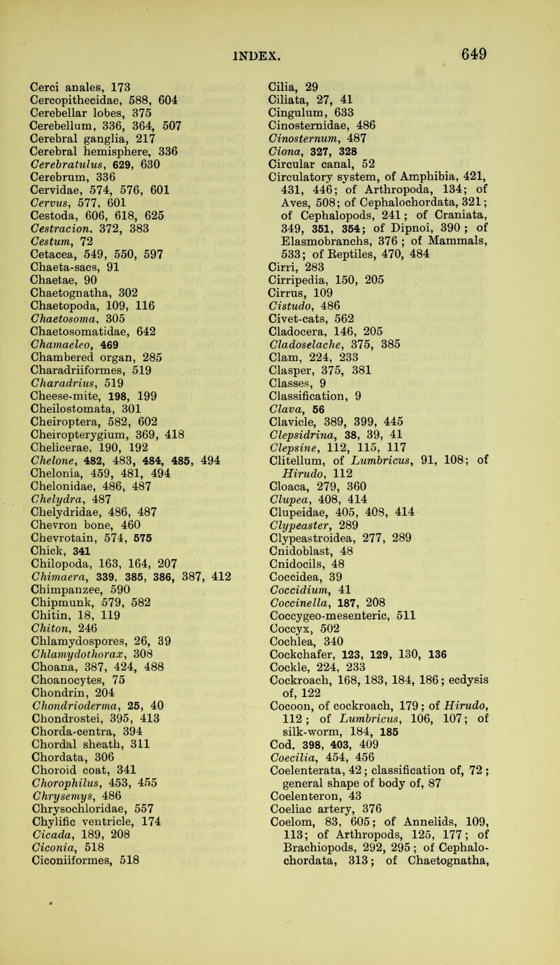 Cerci anales, 173 Cercopithecidae, 588, 604 Cerebellar lobes, 375 Cerebellum, 336, 364, 507 Cerebral ganglia, 217 Cerebral hemisphere, 336 Cerebratulus, 629, 630 Cerebrum, 336 Cervidae, 574, 576, 601 Cervus, 577, 601 Cestoda, 606, 618, 625 Gestracion, 372, 383 Gestum, 72 Cetacea, 549, 550, 597 Chaeta-sacs, 91 Chaetae, 90 Chaetognatha, 302 Chaetopoda, 109, 116 Ghaetosoma, 305 Chaetosomatidae, 642 Ghamaeleo, 469 Chambered organ, 285 Charadriiformes, 519 Charadrius, 519 Cheese-mite, 198, 199 Cheilostomata, 301 Cheiroptera, 582, 602 Cheiropterygium, 369, 418 Chelicerae, 190, 192 Ghelone, 482, 483, 484, 485, 494 Chelonia, 459, 481, 494 Chelonidae, 486, 487 Ghelydra, 487 Chelydridae, 486, 487 Chevron bone, 460 Chevrotain, 574, 575 Chick, 341 Chilopoda, 163, 164, 207 Chimaera, 339, 385, 386, 387, 412 Chimpanzee, 590 Chipmunk, 579, 582 Chitin, 18, 119 Chiton, 246 Chlamydospores, 26, 39 Chlamydothorax, 308 Choana, 387, 424, 488 Choanocytes, 75 Chondrin, 204 Cliondrioderma, 25, 40 Chondrostei, 395, 413 Chorda-centra, 394 Chordal sheath, 311 Chordata, 306 Choroid coat, 341 Ghorophilus, 453, 455 Chrysemys, 486 Chrysochloridae, 557 Chylific ventricle, 174 Cicada, 189, 208 Giconia, 518 Ciconiiformes, 518 Cilia, 29 Ciliata, 27, 41 Cingulum, 633 Cinosternidae, 486 Ginosternum, 487 Giona, 327, 328 Circular canal, 52 Circulatory system, of Amphibia, 421, 431, 446; of Arthropoda, 134; of Aves, 508; of Cephalochordata, 321; of Cephalopods, 241; of Craniata, 349, 351, 354; of Dipnoi, 390 ; of Elasmobranchs, 376 ; of Mammals, 533; of Reptiles, 470, 484 Cirri, 283 Cirripedia, 150, 205 Cirrus, 109 Cistudo, 486 Civet-cats, 562 Cladocera, 146, 205 Cladoselache, 375, 385 Clam, 224, 233 Clasper, 375, 381 Classes, 9 Classification, 9 Clava, 56 Clavicle, 389, 399, 445 Clepsidrina, 38, 39, 41 Clepsine, 112, 115, 117 Clitellum, of Lumbricus, 91, 108; of Hirudo, 112 Cloaca, 279, 360 Clupea, 408, 414 Clupeidae, 405, 408, 414 Clypeaster, 289 Clypeastroidea, 277, 289 Cnidoblast, 48 Cnidocils, 48 Coccidea, 39 Coccidium, 41 Coccinella, 187, 208 Coccygeo-mesenteric, 511 Coccyx, 502 Cochlea, 340 Cockchafer, 123, 129, 130, 136 Cockle, 224, 233 Cockroach, 168, 183, 184, 186; ecdysis of, 122 Cocoon, of cockroach, 179; of Hirudo, 112 ; of Lumbricus, 106, 107; of silk-worm, 184, 185 Cod, 398, 403, 409 Coecilia, 454, 456 Coelenterata, 42; classification of, 72 ; general shape of body of, 87 Coelenteron, 43 Coeliac artery, 376 Coelom, 83, 605; of Annelids, 109, 113; of Arthropods, 125, 177; of Brachiopods, 292, 295 ; of Cephalo- chordata, 313; of Chaetognatha,