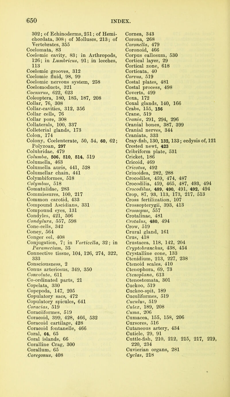 302; of Echinoderms, 251; of Hemi- chordata, 308; of Molluscs, 213; of Vertebrates, 355 Coelomata, 83 Coelomic cavity, 83; in Arthropods, 126; in Lumbricus, 91; in leeches, 113 Coelomic grooves, 312 Coelomic fluid, 98, 99 Coelomic nervous system, 258 Coelomoducts, 321 Goenurus, 622, 623 Coleoptera, 180, 185, 187, 208 Collar, 76, 308 Collar-cavities, 312, 356 Collar cells, 76 Collar pore, 308 Collaterals, 100, 337 Colleterial glands, 173 Colon, 174 Colony, Coelenterate, 50, 54, 60, 62; Polyzoan, 297 Colubridae, 479 Columba, 506, 510, 514, 519 Columella, 463 Columella auris, 441, 528 Columellar chain, 441 Colymbiformes, 518 Colymbus, 518 Comatulidae, 283 Commissures, 100, 217 Common carotid, 433 Compound Ascidians, 331 Compound eyes, 131 Condyles, 421, 506 Condylura, 557, 598 Cone-cells, 342 Coney, 564 Conger eel, 408 Conjugation, 7; in Vorticella, 32; in Paramecium, 35 Connective tissue, 104, 126, 274, 322, 333 Consciousness, 2 Conus arteriosus, 349, 350 Convoluta, 611 Co-ordinated parts, 21 Copelata, 330 Copepoda, 147, 205 Copulatorv sacs, 472 Copulatory spicules, 641 Coracias, 519 Coraciiformes, 519 Coracoid, 399, 428, 466, 532 Coracoid cartilage, 428 Coracoid fontanelle, 466 Coral, 64, 65 Coral islands, 66 Coralline Crag, 300 Corallum, 65 Coregonus, 408 Cornea, 343 Corona, 268 Coronella., 479 Coronoid, 466 Corpus callosum, 530 Cortical layer, 29 Cortical zone, 618 Corticata, 40 Corvus, 519 Costal plates, 481 Costal process, 498 Coverts, 499 Coxa, 172 Coxal glands, 140, 166 Crabs, 155, 156 Crane, 519 Crania, 291, 294, 296 Cranial bones, 387, 399 Cranial nerves, 344 Craniata, 333 Cray-fish, 130, 132, 133; ecdysisof, 121 Crested newt, 423 Cribriform plate, 531 Cricket, 186 Cricoid, 469 Cricotus, 492 Crinoidea, 282, 288 Crocodiles, 459, 474, 487 Crocodilia, 459, 465, 487, 493, 494 Crocodilus, 489, 490, 491, 492, 494 Crop, 87, 93, 113, 173, 217, 513 Cross fertilization, 107 Crossopterygii, 393, 413 Grossopus, 557 Crotalinae, 481 Crotalus, 480, 494 Crow, 519 Crural gland, 161 Crus, 418 Crustacea, 118, 142, 204 Cryptobranchus, 438, 454 Crystalline cone, 133 Ctenidium, 213, 227, 238 Ctenoid scales, 410 Ctenophora, 69, 73 Gtenoplana, 613 Ctenostomata, 301 Cuckoo, 519 Cuckoo-spit, 189 Cuculiformes, 519 Cuculus, 519 Gulex, 189, 208 Guma, 206 Cumacea, 155, 158, 206 Cursores, 516 Cutaneous artery, 434 Cuticle, 29, 91 Cuttle-fish, 210, 212, 215, 217, 219, 220, 234 Cuvierian organs, 281 Cyclas, 218