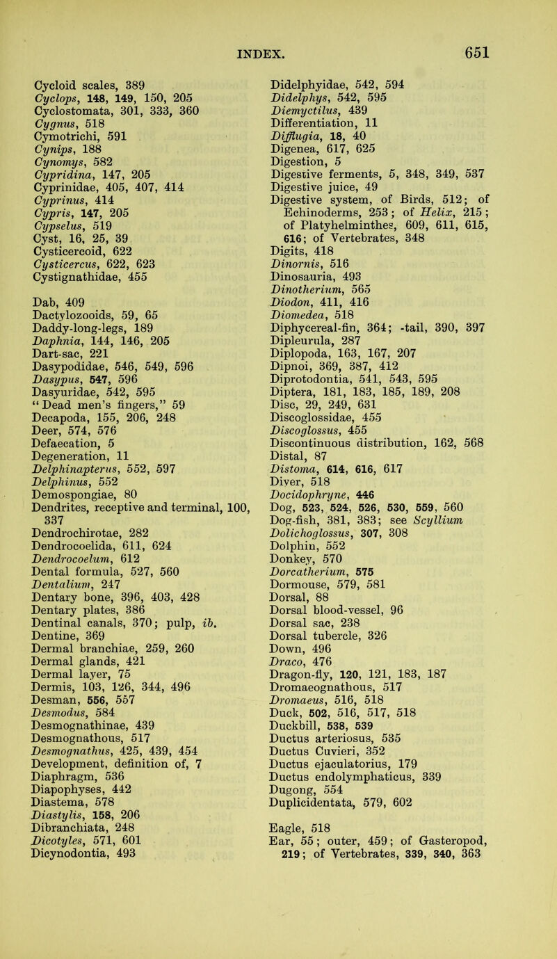 Cycloid scales, 389 Cyclops, 148, 149, 150, 205 Cyclostomata, 301, 333, 360 Cygnus, 518 Cymotrichi, 591 Cynips, 188 Cynomys, 582 Cypridina, 147, 205 Cyprinidae, 405, 407, 414 Cyprinus, 414 Cypris, 147, 205 Cypselus, 519 Cyst, 16, 25, 39 Cysticercoid, 622 Cysticercus, 622, 623 Cystignathidae, 455 Dab, 409 Dact.ylozooids, 59, 65 Daddy-long-legs, 189 Daphnia, 144, 146, 205 Dart-sac, 221 Dasypodidae, 546, 549, 596 Dasypus, 547, 596 Dasyuridae, 542, 595 “Dead men’s fingers,” 59 Decapoda, 155, 206, 248 Deer, 574, 576 Defaecation, 5 Degeneration, 11 Delphinapterus, 552, 597 Delphinus, 552 Demospongiae, 80 Dendrites, receptive and terminal, 100, 337 Dendrochirotae, 282 Dendrocoelida, 611, 624 Dendrocoelum, 612 Dental formula, 527, 560 Dentalium, 247 Dentary bone, 396, 403, 428 Dentary plates, 386 Dentinal canals, 370; pulp, ib. Dentine, 369 Dermal branchiae, 259, 260 Dermal glands, 421 Dermal layer, 75 Dermis, 103, 126, 344, 496 Desman, 556, 557 Desviodus, 584 Desmognathinae, 439 Desmognathous, 517 Desmognathus, 425, 439, 454 Development, definition of, 7 Diaphragm, 536 Diapophyses, 442 Diastema, 578 Diastylis, 158, 206 Dibranchiata, 248 Dicotyles, 571, 601 Dicynodontia, 493 Didelphyidae, 542, 594 Didelphys, 542, 595 Diemyctilus, 439 Differentiation, 11 Difflugia, 18, 40 Digenea, 617, 625 Digestion, 5 Digestive ferments, 5, 348, 349, 537 Digestive juice, 49 Digestive system, of Birds, 512; of Echinoderms, 253; of Helix, 215 ; of Platyhelminthes, 609, 611, 615, 616; of Vertebrates, 348 Digits, 418 Dinornis, 516 Dinosauria, 493 Dinotherium, 565 Diodon, 411, 416 Diomedea, 518 Diphycereal-fin, 364; -tail, 390, 397 Dipleurula, 287 Diplopoda, 163, 167, 207 Dipnoi, 369, 387, 412 Diprotodontia, 541, 543, 595 Diptera, 181, 183, 185, 189, 208 Disc, 29, 249, 631 Discoglossidae, 455 Discoglossus, 455 Discontinuous distribution, 162, 568 Distal, 87 Distoma, 614, 616, 617 Diyer, 518 Docidophryne, 446 Dog, 523, 524, 526, 530, 559, 560 Dog-fish, 381, 383; see Scy Ilium Dolichoglossus, 307, 308 Dolphin, 552 Donkey, 570 Dorcatherium, 575 Dormouse, 579, 581 Dorsal, 88 Dorsal blood-vessel, 96 Dorsal sac, 238 Dorsal tubercle, 326 Down, 496 Draco, 476 Dragon-fly, 120, 121, 183, 187 Dromaeognathous, 517 Dromaeus, 516, 518 Duck, 502, 516, 517, 518 Duckbill, 538, 539 Ductus arteriosus, 535 Ductus Cuvieri, 352 Ductus ejaculatorius, 179 Ductus endolymphaticus, 339 Dugong, 554 Duplicidentata, 579, 602 Eagle, 518 Ear, 55; outer, 459; of Gasteropod, 219; of Vertebrates, 339, 340, 363