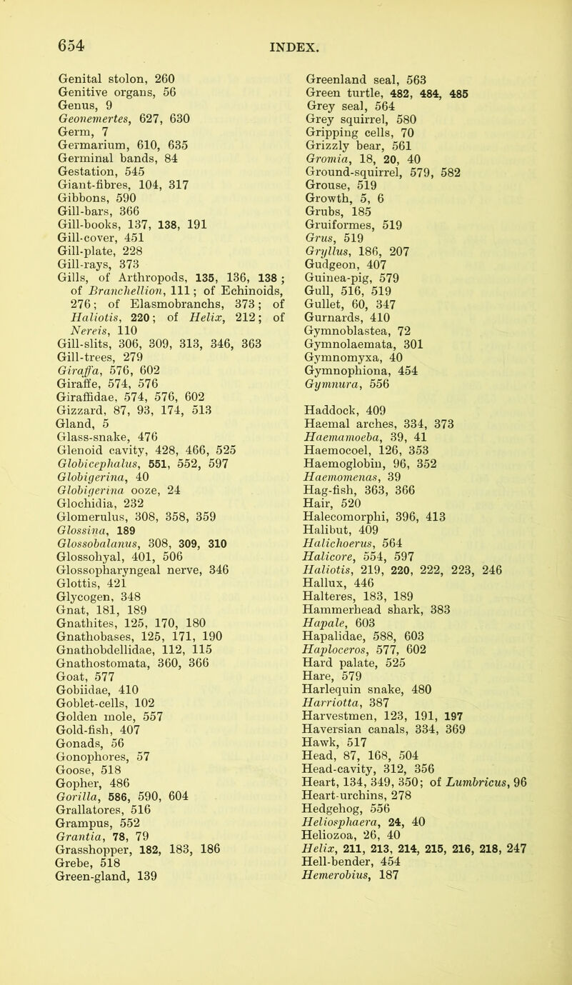 Genital stolon, 260 Genitive organs, 56 Genus, 9 Geonemertes, 627, 630 Germ, 7 Germarium, 610, 635 Germinal bands, 84 Gestation, 545 Giant-fibres, 104, 317 Gibbons, 590 Gill-bars, 366 Gill-books, 137, 138, 191 Gill-cover, 451 Gill-plate, 228 Gill-rays, 373 Gills, of Arthropods, 135, 136, 138 ; of Branchellion, 111; of Echinoids, 276; of Elasmobranchs, 373; of Haliotis, 220; of Helix, 212; of Nereis, 110 Gill-slits, 306, 309, 313, 346, 363 Gill-trees, 279 Giraffa, 576, 602 Giraffe, 574, 576 Giraffidae, 574, 576, 602 Gizzard, 87, 93, 174, 513 Gland, 5 Glass-snake, 476 Glenoid cavity, 428, 466, 525 Globicephalus, 551, 552, 597 Globigerina, 40 Globigerina ooze, 24 Glochidia, 232 Glomerulus, 308, 358, 359 Glossina, 189 Glossobalanus, 308, 309, 310 Glossohyal, 401, 506 Glossopharyngeal nerve, 346 Glottis, 421 Glycogen, 348 Gnat, 181, 189 Gnathites, 125, 170, 180 Gnathobases, 125, 171, 190 Gnathobdellidae, 112, 115 Gnathostomata, 360, 366 Goat, 577 Gobiidae, 410 Goblet-cells, 102 Golden mole, 557 Gold-fish, 407 Gonads, 56 Gonophores, 57 Goose, 518 Gopher, 486 Gorilla, 586, 590, 604 Grallatores, 516 Grampus, 552 Grantia, 78, 79 Grasshopper, 182, 183, 186 Grebe, 518 Green-gland, 139 Greenland seal, 563 Green turtle, 482, 484, 485 Grey seal, 564 Grey squirrel, 580 Gripping cells, 70 Grizzly bear, 561 Gromia, 18, 20, 40 Ground-squirrel, 579, 582 Grouse, 519 Growth, 5, 6 Grubs, 185 Gruiformes, 519 Grus, 519 Gryllus, 186, 207 Gudgeon, 407 Guinea-pig, 579 Gull, 516, 519 Gullet, 60, 347 Gurnards, 410 Gymnoblastea, 72 Gymnolaemata, 301 Gymnomyxa, 40 Gymnophiona, 454 Gymnura, 556 Haddock, 409 Haemal arches, 334, 373 Haemamoeba, 39, 41 Haemocoel, 126, 353 Haemoglobin, 96, 352 Haemomenas, 39 Hag-fish, 363, 366 Hair, 520 Halecomorphi, 396, 413 Halibut, 409 Halichoerus, 564 Halicore, 554, 597 Haliotis, 219, 220, 222, 223, 246 Hallux, 446 Halteres, 183, 189 Hammerhead shark, 383 Hapale, 603 Hapalidae, 588, 603 Haploceros, 577, 602 Hard palate, 525 Hare, 579 Harlequin snake, 480 Harriotta, 387 Harvestmen, 123, 191, 197 Haversian canals, 334, 369 Hawk, 517 Head, 87, 168, 504 Head-cavity, 312, 356 Heart, 134, 349, 350; of Lumbricus, 96 Heart-urchins, 278 Hedgehog, 556 Heliosphaera, 24, 40 Heliozoa, 26, 40 Helix, 211, 213, 214, 215, 216, 218, 247 Hell-bender, 454 Hemerobius, 187