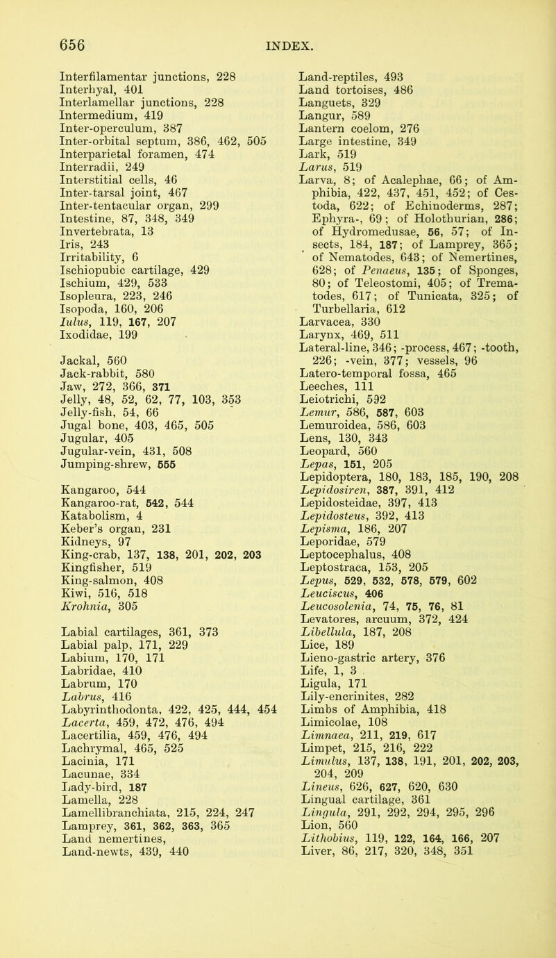 Interfilamentar junctions, 228 Interhyal, 401 Interlamellar junctions, 228 Intermedium, 419 Inter-operculum, 387 Inter-orbital septum, 386, 462, 505 Interparietal foramen, 474 Interradii, 249 Interstitial cells, 46 Inter-tarsal joint, 467 Inter-tentacular organ, 299 Intestine, 87, 348, 349 Invertebrata, 13 Iris, 243 Irritability, 6 Ischiopubic cartilage, 429 Ischium, 429, 533 Isopleura, 223, 246 Isopoda, 160, 206 lulus, 119, 167, 207 Ixodidae, 199 Jackal, 560 Jack-rabbit, 580 Jaw, 272, 366, 371 Jelly, 48, 52, 62, 77, 103, 353 Jelly-fish, 54, 66 Jugal bone, 403, 465, 505 Jugular, 405 Jugular-vein, 431, 508 Jumping-shrew, 555 Kangaroo, 544 Kangaroo-rat, 542, 544 Katabolism, 4 Keber’s organ, 231 Kidneys, 97 King-crab, 137, 138, 201, 202, 203 Kingfisher, 519 King-salmon, 408 Kiwi, 516, 518 Krohnia, 305 Labial cartilages, 361, 373 Labial palp, 171, 229 Labium, 170, 171 Labridae, 410 Labrum, 170 Labrus, 416 Labyrinthodonta, 422, 425, 444, 454 Lacerta, 459, 472, 476, 494 Lacertilia, 459, 476, 494 Lachrymal, 465, 525 Lacinia, 171 Lacunae, 334 Lady-bird, 187 Lamella, 228 Lamellibranchiata, 215, 224, 247 Lamprey, 361, 362, 363, 365 Land nemertines, Land-newts, 439, 440 Land-reptiles, 493 Land tortoises, 486 Languets, 329 Langur, 589 Lantern coelom, 276 Large intestine, 349 Lark, 519 Larus, 519 Larva, 8; of Acalephae, 66; of Am- phibia, 422, 437, 451, 452; of Ces- toda, 622; of Echinoderms, 287; Ephyra-, 69; of Holothurian, 286; of Hydromedusae, 56, 57; of In- sects, 184, 187; of Lamprey, 365; of Nematodes, 643; of Nemertines, 628; of Penaeus, 135; of Sponges, 80; of Teleostomi, 405; of Trema- todes, 617; of Tunicata, 325; of Turbellaria, 612 Larvacea, 330 Larynx, 469, 511 Lateral-line, 346; -process, 467; -tooth, 226; -vein, 377; vessels, 96 Latero-temporal fossa, 465 Leeches, 111 Leiotrichi, 592 Lemur, 586, 587, 603 Lemuroidea, 586, 603 Lens, 130, 343 Leopard, 560 Lepas, 151, 205 Lepidoptera, 180, 183, 185, 190, 208 Lepidosiren, 387, 391, 412 Lepidosteidae, 397, 413 Lepidosteus, 392, 413 Lepisma, 186, 207 Leporidae, 579 Leptocephalus, 408 Leptostraca, 153, 205 Lepus, 529, 532, 578, 579, 602 Leuciscus, 406 Leucosolenia, 74, 75, 76, 81 Levatores, arcuum, 372, 424 Libellula, 187, 208 Lice, 189 Lieno-gastric artery, 376 Life, 1, 3 Ligula, 171 Lily-encrinites, 282 Limbs of Amphibia, 418 Limicolae, 108 Limnaea, 211, 219, 617 Limpet, 215, 216, 222 Limulus, 137, 138, 191, 201, 202, 203, 204, 209 Lineus, 626, 627, 620, 630 Lingual cartilage, 361 Lingula, 291, 292, 294, 295, 296 Lion, 560 Lithobius, 119, 122, 164, 166, 207 Liver, 86, 217, 320, 348, 351