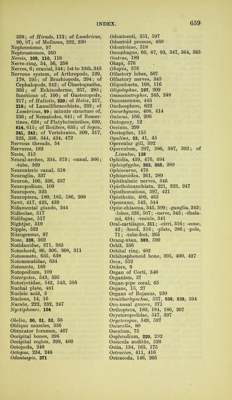 358; of Hirudo, 112; of Lumbricus, 90, 97; of Molluscs, 222, 230 Nephrostome, 97 Nephrostomes, 360 Nereis, 109, 110, 116 Nerve-ring, 54, 56, 258 Nerves, 6; cranial, 344; 1st to 10th, 345 Nervous system, of Arthropods, 129, 178, 195; of Brachiopods, 294; of Cephalopods, 242; of Chaetognatha, 303; of Echinoderms, 257, 285; functions of, 100; of Gasteropods, 217; of Haliotis, 220; of Helix, 217, 218; of Lamellibranchiata, 232; of Lumbricus, 99 ; minute structure of, 336; of Nematodes, 641; of Nemer- tines, 628; of Platyhelminthes, 609, 614, 615; of Rotifers, 635; of Sepia, 241, 243; of Vertebrates, 309, 317, 325, 336, 344, 434, 472 Nervous threads, 54 Nervures, 182 Nests, 515 Neural-arches, 334, 373; -canal, 306; -tube, 309 Neurenteric canal, 318 Neuroglia, 337 Neuron, 100, 336, 337 Neuropodium, 109 Neuropore, 325 Neuroptera, 180, 185, 186, 208 Newt, 417, 423, 439 Nidamental glands, 244 Nidicolae, 517 Nidifugae, 517 Nightjar, 519 Nipple, 522 Nitrogenous, 97 Nose, 338, 362 Notidanidae, 371, 383 Notochord, 86, 306, 308, 311 Notommata, 635, 638 Notommatidae, 634 Notonecta, 189 Notopodium, 109 Notoryctes, 543, 595 Notoryctidae, 542, 543, 595 Nuchal plate, 481 Nucleic acid, 3 Nucleus, 14, 16 Nucula, 222, 232, 247 Nyctiphanes, 154 Obelia, 50, 51, 52, 58 Oblique muscles, 356 Obturator foramen, 467 Occipital bones, 396 Occipital region, 399, 400 Octopoda, 248 Octopus, 234, 248 Odontaspis, 371 Odontoceti, 551, 597 Odontoid process, 460 Odontolcae, 518 Oesophagus, 60, 87, 93, 347, 364, 365 Oestrus, 189 Okapi, 576 OTcapia, 576 Olfactory lobes, 507 Olfactory nerves, 345 Oligochaeta, 108, 116 Oligolophus, 197, 209 Ommatostrephes, 245, 248 Omosternum, 445 Onchosphere, 622 Oncorhyncus, 408, 414 Oniscus, 160, 206 Ontogeny, 12 Oecium, 299 Oostegites, 155 Opalina, 33, 41, 45 Opercular gill, 392 Operculum, 297, 386, 387, 392; of Limulus, 138 Ophidia, 459, 476, 494 Ophioglypha, 262, 265, 289 Ophisaurus, 476 Ophiuroidea, 261, 289 Ophthalmic nerves, 346 Opisthobranchiata, 221, 223, 247 Opisthocoelous, 397, 421 Opisthotie, 400, 463 Opossums, 542, 544 Optic-chiasma, 345, 399; -ganglia, 242; -lobes, 336, 507; -nerve, 345; -thala- mi, 434; -vesicle, 341 Oral-cartilages, 311; -cirri, 316; -cone, 42; -hood, 316; -plate, 286; -pole, 71; -tube-feet, 265 Orang-utan, 589, 590 Orbit, 356 Orbital ring, 402 Orbitosphenoid bone, 395, 400, 427 Orca, 552 Orders, 9 Organ of Corti, 340 Organism, 37 Organ-pipe coral, 65 Organs, 15, 27 Organs of Bojanus, 230 Ornithorhynchus, 537, 538, 539, 594 Oro-nasal groove, 371 Orthoptera, 180, 184, 186, 207 Orycteropodidae, 547, 597 Orycteropus, 549, 597 Oscarella, 80 Osculum, 75 Osphradium, 220, 232 Ossicula auditus, 528 Ostia, 134, 165, 175 Ostracion, 411, 416 Ostracoda, 146, 205