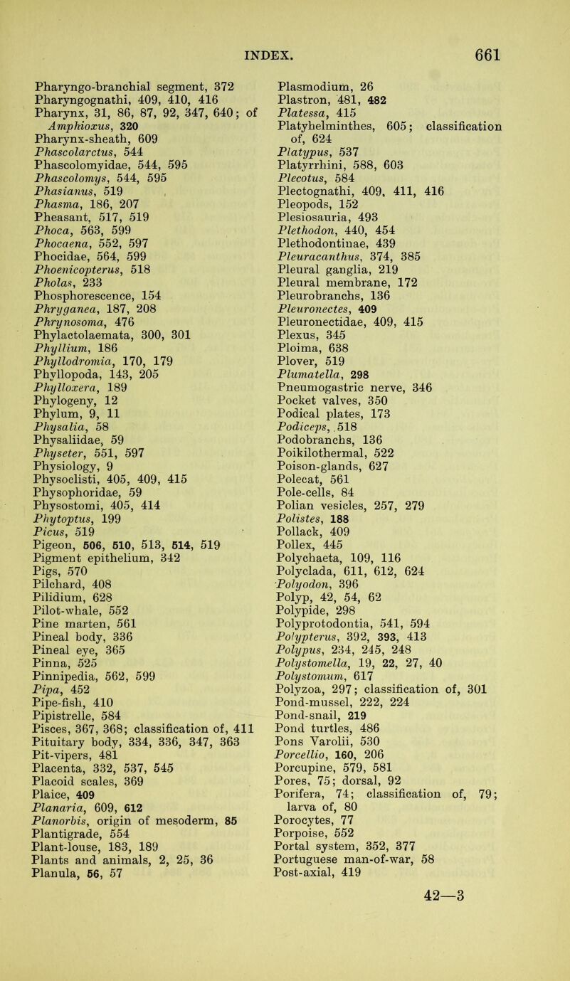 Pharyngo-branchial segment, 372 Pharyngognathi, 409, 410, 416 Pharynx, 31, 86, 87, 92, 347, 640; of Amphioxus, 320 Pharynx-sheath, 609 Phascolarctus, 544 Phascolomyidae, 544, 595 Phascolomys, 544, 595 Phasianus, 519 Phasma, 186, 207 Pheasant, 517, 519 Phoca, 563, 599 Phocaena, 552, 597 Phocidae, 564, 599 Phoenicopterus, 518 Pholas, 233 Phosphorescence, 154 Phryganea, 187, 208 Phry nosoma, 476 Phylactolaemata, 300, 301 Phyllium, 186 Phyllodromia, 170, 179 Phyllopoda, 143, 205 Phylloxera, 189 Phytogeny, 12 Phylum, 9, 11 Physalia, 58 Physaliidae, 59 Physeter, 551, 597 Physiology, 9 Physoclisti, 405, 409, 415 Physophoridae, 59 Physostomi, 405, 414 Phytoptus, 199 Picus, 519 Pigeon, 506, 510, 513, 514, 519 Pigment epithelium, 342 Pigs, 570 Pilchard, 408 Pilidium, 628 Pilot-whale, 552 Pine marten, 561 Pineal body, 336 Pineal eye, 365 Pinna, 525 Pinnipedia, 562, 599 Pipa, 452 Pipe-fish, 410 Pipistrelle, 584 Pisces, 367, 368; classification of, 411 Pituitary body, 334, 336, 347, 363 Pit-vipers, 481 Placenta, 332, 537, 545 Placoid scales, 369 Plaice, 409 Planaria, 609, 612 Planorbis, origin of mesoderm, 85 Plantigrade, 554 Plant-louse, 183, 189 Plants and animals, 2, 25, 36 Planula, 56, 57 Plasmodium, 26 Plastron, 481, 482 Platessa, 415 Platyhelminthes, 605; classification of, 624 Platypus, 537 Platyrrhini, 588, 603 Plecotus, 584 Plectognathi, 409, 411, 416 Pleopods, 152 Plesiosauria, 493 Plethodon, 440, 454 Plethodontinae, 439 Pleuracanthus, 374, 385 Pleural ganglia, 219 Pleural membrane, 172 Pleurobranchs, 136 Pleuronectes, 409 Pleuronectidae, 409, 415 Plexus, 345 Ploima, 638 Plover, 519 Plumatella, 298 Pneumogastric nerve, 346 Pocket valves, 350 Podical plates, 173 Podiceps,. 518 Podobranchs, 136 Poikilothermal, 522 Poison-glands, 627 Polecat, 561 Pole-cells, 84 Polian vesicles, 257, 279 Polistes, 188 Pollack, 409 Pollex, 445 Polychaeta, 109, 116 Polyclada, 611, 612, 624 Polyodon, 396 Polyp, 42, 54, 62 Polypide, 298 Polyprotodontia, 541, 594 Polypterus, 392, 393, 413 Polypus, 234, 245, 248 Polystomella, 19, 22, 27, 40 Polystomum, 617 Polyzoa, 297; classification of, 301 Pond-mussel, 222, 224 Pond-snail, 219 Pond turtles, 486 Pons Yarolii, 530 Porcellio, 160, 206 Porcupine, 579, 581 Pores, 75; dorsal, 92 Porifera, 74; classification of, 79; larva of, 80 Porocytes, 77 Porpoise, 552 Portal system, 352, 377 Portuguese man-of-war, 58 Post-axial, 419 42—3