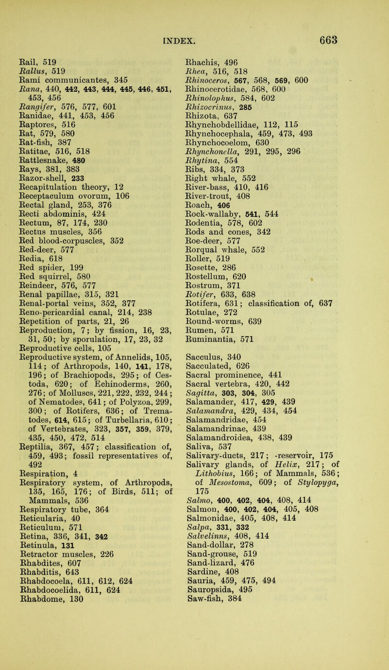 Rail, 519 Ballus, 519 Rami communicantes, 345 Rana, 440, 442, 443, 444, 445, 446, 451, 453, 456 Rangifer, 576, 577, 601 Ranidae, 441, 453, 456 Raptores, 516 Rat, 579, 580 Rat-fish, 387 Ratitae, 516, 518 Rattlesnake, 480 Rays, 381, 383 Razor-shell, 233 Recapitulation theory, 12 Receptaculum ovorum, 106 Rectal gland, 253, 376 Recti abdominis, 424 Rectum, 87, 174, 230 Rectus muscles, 356 Red blood-corpuscles, 352 Red-deer, 577 Redia, 618 Red spider, 199 Red squirrel, 580 Reindeer, 576, 577 Renal papillae, 315, 321 Renal-portal veins, 352, 377 Reno-pericardial canal, 214, 238 Repetition of parts, 21, 26 Reproduction, 7; by fission, 16, 23, 31, 50; by sporulation, 17, 23, 32 Reproductive cells, 105 Reproductive system, of Annelids, 105, 114; of Arthropods, 140, 141, 178, 196; of Brachiopods, 295; of Ces- toda, 620; of Echinoderms, 260, 276; of Molluscs, 221, 222, 232, 244; of Nematodes, 641; of Polyzoa, 299, 300; of Rotifers, 636; of Trema- todes, 614, 615; of Turbellaria, 610; of Vertebrates, 323, 357, 359, 379, 435, 450, 472, 514 Reptilia, 367, 457; classification of, 459, 493; fossil representatives of, 492 Respiration, 4 Respiratory system, of Arthropods, 135, 165, 176; of Birds, 511; of Mammals, 536 Respiratory tube, 364 Reticularia, 40 Reticulum, 571 Retina, 336, 341, 342 Retinula, 131 Retractor muscles, 226 Rhabdites, 607 Rhabditis, 643 Rhabdocoela, 611, 612, 624 Rhabdocoelida, 611, 624 Rhabdome, 130 Rhachis, 496 Rhea, 516, 518 Rhinoceros, 567, 568, 569, 600 Rhinocerotidae, 568, 600 Rhinolophus, 584, 602 Rhizocrinus, 285 Rhizota, 637 Rhynchobdellidae, 112, 115 Rhynchocephala, 459, 473, 493 Rhynchocoelom, 630 Rhynchonella, 291, 295, 296 Rhytina, 554 Ribs, 334, 373 Right whale, 552 River-bass, 410, 416 River-trout, 408 Roach, 406 Rock-wallaby, 541, 544 Rodentia, 578, 602 Rods and cones, 342 Roe-deer, 577 Rorqual whale, 552 Roller, 519 Rosette, 286 Rostellum, 620 Rostrum, 371 Rotifer, 633, 638 Rotifera, 631; classification of, 637 Rotulae, 272 Round-worms, 639 Rumen, 571 Ruminantia, 571 Sacculus, 340 Sacculated, 626 Sacral prominence, 441 Sacral vertebra, 420, 442 Sagitta, 303, 304, 305 Salamander, 417, 429, 439 Salamandra, 429, 434, 454 Salamandridae, 454 Salamandrinae, 439 Salamandroidea, 438, 439 Saliva, 537 Salivary-ducts, 217; -reservoir, 175 Salivary glands, of Helix, 217; of Lithobius, 166; of Mammals, 536; of Mesostoma, 609; of Stylopyga, 175 Salmo, 400, 402, 404, 408, 414 Salmon, 400, 402, 404, 405, 408 Salmonidae, 405, 408, 414 Salpa, 331, 332 Salvelinns, 408, 414 Sand-dollar, 278 Sand-grouse, 519 Sand-lizard, 476 Sardine, 408 Sauria, 459, 475, 494 Sauropsida, 495 Saw-fish, 384