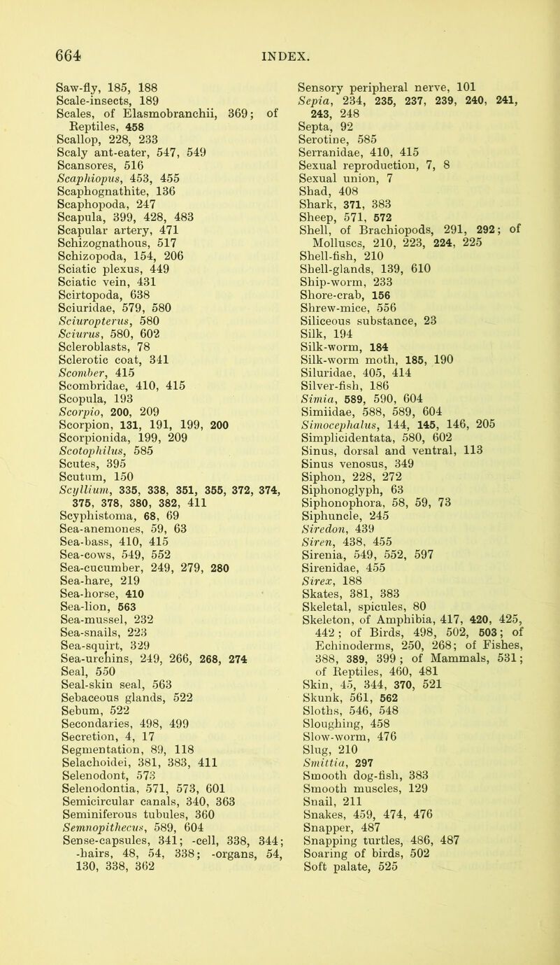 Saw-fly, 185, 188 Scale-insects, 189 Scales, of Elasmobranchii, 869; of Reptiles, 458 Scallop, 228, 238 Scaly ant-eater, 547, 549 Scansores, 516 Scaphiopus, 453, 455 Scaphognathite, 136 Scaphopoda, 247 Scapula, 399, 428, 483 Scapular artery, 471 Schizognathous, 517 Schizopoda, 154, 206 Sciatic plexus, 449 Sciatic vein, 431 Scirtopoda, 638 Sciuridae, 579, 580 Sciuropterus, 580 Sciurus, 580, 602 Scleroblasts, 78 Sclerotic coat, 341 Scomber, 415 Scombridae, 410, 415 Scopula, 193 Scorpio, 200, 209 Scorpion, 131, 191, 199, 200 Scorpionida, 199, 209 Scotophilus, 585 Scutes, 395 Scutum, 150 Scyllium, 335, 338, 351, 355, 372, 374, 375, 378, 380, 382, 411 Scyphistoma, 68, 69 Sea-anemones, 59, 63 Sea-bass, 410, 415 Sea-cows, 549, 552 Sea-cucumber, 249, 279, 280 Sea-hare, 219 Sea-horse, 410 Sea-lion, 563 Sea-mussel, 232 Sea-snails, 223 Sea-squirt, 329 Sea-urcliins, 249, 266, 268, 274 Seal, 550 Seal-skin seal, 563 Sebaceous glands, 522 Sebum, 522 Secondaries, 498, 499 Secretion, 4, 17 Segmentation, 89, 118 Selachoidei, 381, 383, 411 Selenodont, 573 Selenodontia, 571, 573, 601 Semicircular canals, 340, 363 Seminiferous tubules, 360 Semnopithecus, 589, 604 Sense-capsules, 341; -cell, 338, 344; -hairs, 48, 54, 338; -organs, 54, 130, 338, 362 Sensory peripheral nerve, 101 Sepia, 234, 235, 237, 239, 240, 241, 243, 248 Septa, 92 Serotine, 585 Serranidae, 410, 415 Sexual reproduction, 7, 8 Sexual union, 7 Shad, 408 Shark, 371, 383 Sheep, 571, 572 Shell, of Brachiopods, 291, 292; of Molluscs, 210, 223, 224, 225 Shell-fish, 210 Shell-glands, 139, 610 Ship-worm, 233 Shore-crab, 156 Shrew-mice, 556 Siliceous substance, 23 Silk, 194 Silk-worm, 184 Silk-worm moth, 185, 190 Siluridae, 405, 414 Silver-fish, 186 Simia, 589, 590, 604 Simiidae, 588, 589, 604 Simocephalus, 144, 145, 146, 205 Simplicidentata, 580, 602 Sinus, dorsal and ventral, 113 Sinus venosus, 349 Siphon, 228, 272 Siphonoglyph, 63 Siphonophora, 58, 59, 73 Siphuncle, 245 Siredon, 439 Siren, 438, 455 Sirenia, 549, 552, 597 Sirenidae, 455 Sirex, 188 Skates, 381, 383 Skeletal, spicules, 80 Skeleton, of Amphibia, 417, 420, 425, 442; of Birds, 498, 502, 503; of Echinoderms, 250, 268; of Fishes, 388, 389, 399 ; of Mammals, 531; of Reptiles, 460, 481 Skin, 45, 344, 370, 521 Skunk, 561, 562 Sloths, 546, 548 Sloughing, 458 Slow-worm, 476 Slug, 210 Smittia, 297 Smooth dog-fish, 383 Smooth muscles, 129 Snail, 211 Snakes, 459, 474, 476 Snapper, 487 Snapping turtles, 486, 487 Soaring of birds, 502 Soft palate, 525