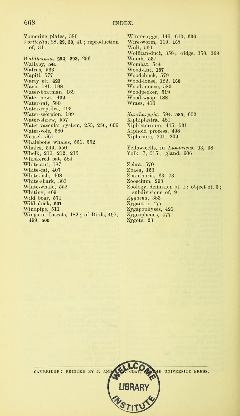 Vomerine plates, 386 Vorticella, 28, 29, 30, 41 ; reproduction of, 31 Waldheimia, 292, 293, 296 Wallaby, 541 Walrus, 563 Wapiti, 577 Warty eft, 423 Wasp, 181, 188 Water-boatman, 189 Water-newt, 439 Water-rat, 580 Water-reptiles, 493 Water-scorpion, 189 Water-shrew, 557 Water-vascular system, 255, 256, 606 Water-vole, 580 Weasel, 561 Whalebone whales, 551, 552 Whales, 549, 550 Whelk, 210, 212, 215 Whiskered bat, 584 White-ant, 187 White-cat, 407 White-fish, 408 White-shark, 383 White-whale, 552 Whiting, 409 Wild boar, 571 Wild duck, 501 Windpipe, 511 Wings of Insects, 182 ; of Birds, 497, 499, 500 Winter-eggs, 146, 610, 636 Wire-worm, 119, 167 Wolf, 560 Wolffian-duct, 358; -ridge, 358, 368 Womb, 537 Wombat, 544 Wood-ant, 187 Woodchuck, 579 Wood-louse, 122, 160 Wood-mouse, 580 Woodpecker, 519 Wood-wasp, 188 Wrass, 410 Xantharpyia, 584, 585, 602 Xiphiplastra, 481 Xiphisternum, 445, 531 Xiphoid process, 498 Xiphosura, 201, 209 Yellow-cells, in Lumbricus, 93, 98 Yolk, 7, 515; -gland, 606 Zebra, 570 Zoaea, 153 Zoantharia, 63, 73 Zooecium, 298 Zoology, definition of, 1; object of, 3 ; subdivisions of, 9 Zygaena, 383 Zygantra, 477 Zygapophyses, 421 Zygosphenes, 477 Zygote, 23