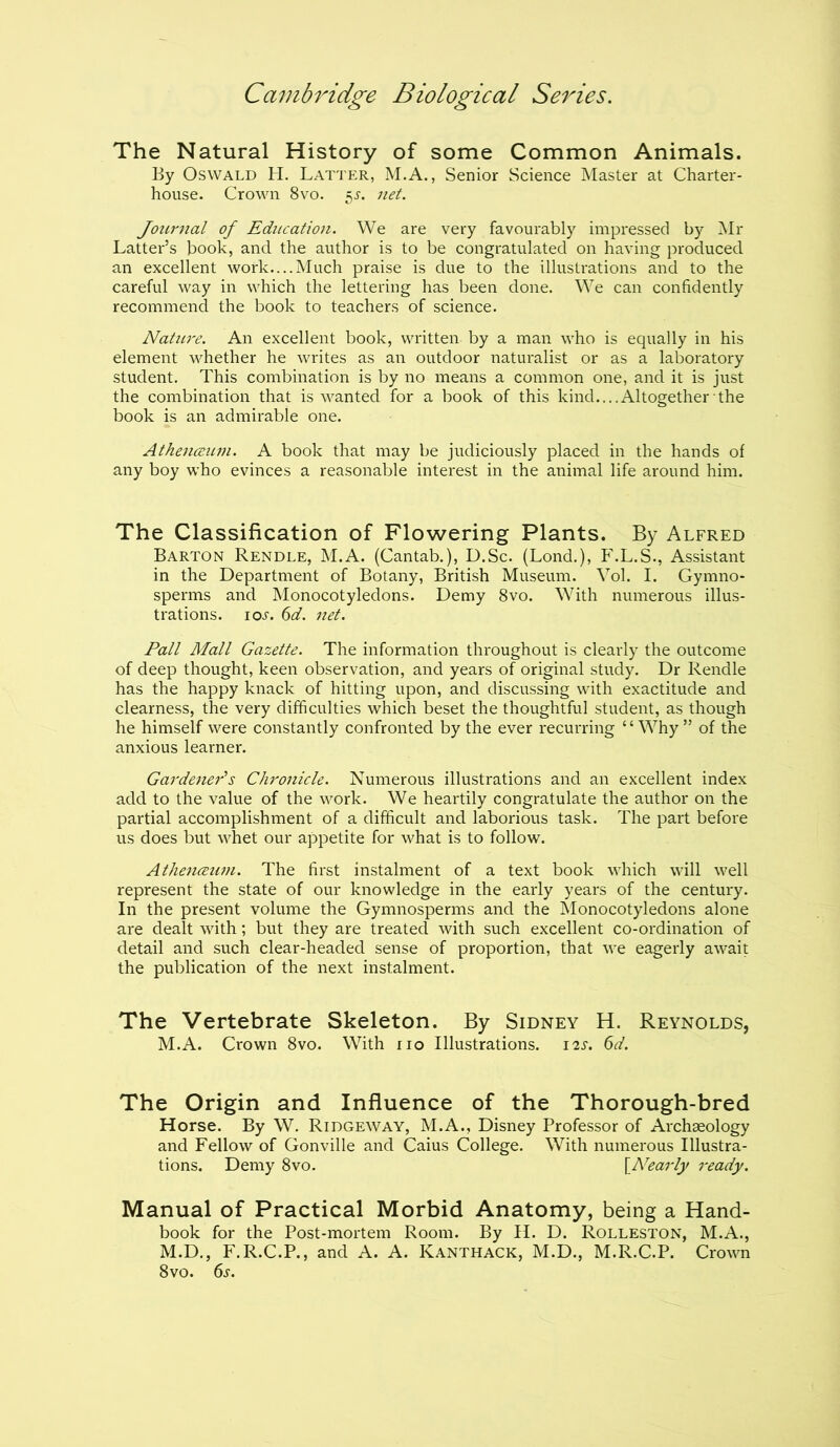 The Natural History of some Common Animals. By Oswald H. Latter, M.A., Senior Science Master at Charter- house. Crown 8vo. $s. net. Journal of Education. We are very favourably impressed by Mr Latter’s book, and the author is to be congratulated on having produced, an excellent work....Much praise is due to the illustrations and to the careful way in which the lettering has been done. We can confidently recommend the book to teachers of science. Nature. An excellent book, written by a man who is equally in his element whether he writes as an outdoor naturalist or as a laboratory student. This combination is by no means a common one, and it is just the combination that is wanted for a book of this kind....Altogether the book is an admirable one. Atkenoeum. A book that may be judiciously placed in the hands of any boy who evinces a reasonable interest in the animal life around him. The Classification of Flowering Plants. By Alfred Barton Rendle, M.A. (Cantab.), D.Sc. (Lond.), F.L.S., Assistant in the Department of Botany, British Museum. Vol. I. Gymno- sperms and Monocotyledons. Demy 8vo. With numerous illus- trations. ioj. 6d. net. Pall Mall Gazette. The information throughout is clearly the outcome of deep thought, keen observation, and years of original study. Dr Rendle has the happy knack of hitting upon, and discussing with exactitude and clearness, the very difficulties which beset the thoughtful student, as though he himself were constantly confronted by the ever recurring ‘ ‘ Why ” of the anxious learner. Gardener's Chronicle. Numerous illustrations and an excellent index add to the value of the work. We heartily congratulate the author on the partial accomplishment of a difficult and laborious task. The part before us does but whet our appetite for what is to follow. Athenceum. The first instalment of a text book which will well represent the state of our knowledge in the early years of the century. In the present volume the Gymnosperms and the Monocotyledons alone are dealt with; but they are treated with such excellent co-ordination of detail and such clear-headed sense of proportion, that we eagerly await the publication of the next instalment. The Vertebrate Skeleton. By Sidney H. Reynolds, M.A. Crown 8vo. With no Illustrations. 12s. 6d. The Origin and Influence of the Thorough-bred Horse. By W. Ridgeway, M.A., Disney Professor of Archaeology and Fellow of Gonville and Caius College. With numerous Illustra- tions. Demy 8vo. [.Nearly ready. Manual of Practical Morbid Anatomy, being a Hand- book for the Post-mortem Room. By H. D. Rolleston, M.A., M.D., F.R.C.P., and A. A. Kanthack, M.D., M.R.C.P. Crown 8vo. 6s.