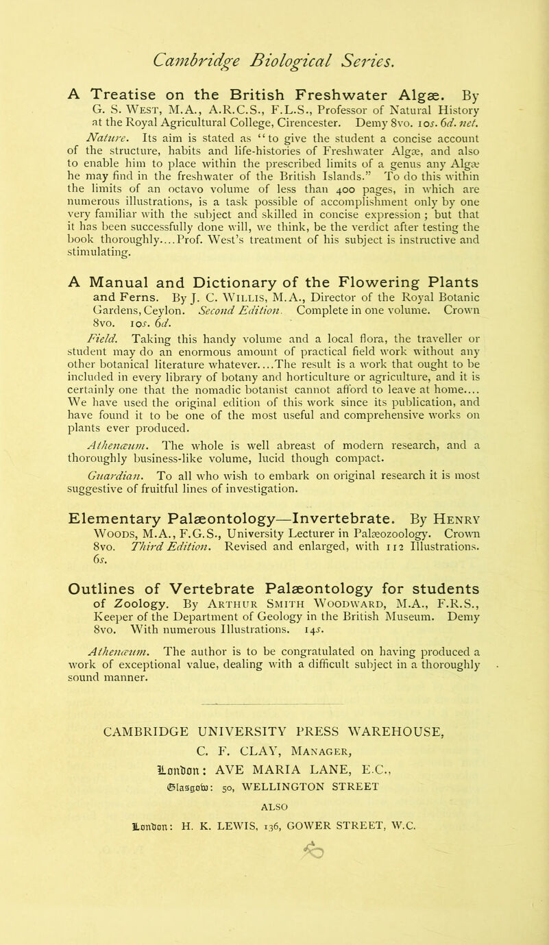 A Treatise on the British Freshwater Algae. By G. S. West, M.A., A.R.C.S., F.L.S., Professor of Natural History at the Royal Agricultural College, Cirencester. Demy 8vo. io.r. 6d. net. Nature. Its aim is stated as “to give the student a concise account of the structure, habits and life-histories of Freshwater Algae, and also to enable him to place within the prescribed limits of a genus any Algae he may find in the freshwater of the British Islands.” To do this within the limits of an octavo volume of less than 400 pages, in which are numerous illustrations, is a task possible of accomplishment only by one very familiar with the subject and skilled in concise expression ; but that it has been successfully done will, we think, be the verdict after testing the book thoroughly.... Prof. West’s treatment of his subject is instructive and stimulating. A Manual and Dictionary of the Flowering Plants and Ferns. By J. C. Willis, M.A., Director of the Royal Botanic Gardens, Ceylon. Second Edition. Complete in one volume. Crown 8vo. io-s-. 6d. Field. Taking this handy volume and a local flora, the traveller or student may do an enormous amount of practical field work without any other botanical literature whatever The result is a work that ought to be included in every library of botany and horticulture or agriculture, and it is certainly one that the nomadic botanist cannot afford to leave at home.... We have used the original edition of this work since its publication, and have found it to be one of the most useful and comprehensive works on plants ever produced. Athenaeum. The whole is well abreast of modern research, and a thoroughly business-like volume, lucid though compact. Guardian. To all who wish to embark on original research it is most suggestive of fruitful lines of investigation. Elementary Palaeontology—Invertebrate. By Henry Woods, M.A., F.G.S., University Lecturer in Palseozoology. Crown 8vo. Third Edition. Revised and enlarged, with 112 Illustrations. 6s. Outlines of Vertebrate Palaeontology for students of Zoology. By Arthur Smith Woodward, M.A., F.R.S., Keeper of the Department of Geology in the British Museum. Demy 8vo. With numerous Illustrations. 14s. Athenaeum. The author is to be congratulated on having produced a work of exceptional value, dealing with a difficult subject in a thoroughly sound manner. CAMBRIDGE UNIVERSITY PRESS WAREHOUSE, C. F. CLAY, Manager, ILonHon: AVE MARIA LANE, E.C., ©lasgofo: 50, WELLINGTON STREET ALSO ILontion: H. K. LEWIS, 136, GOWER STREET, W.C.