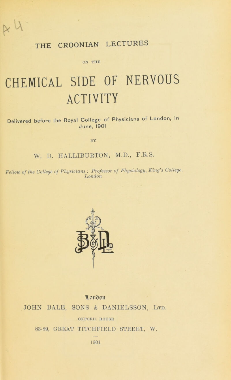 fy'A- THE CROONIAN LECTURES ON THE CHEMICAL SIDE OF NERVOUS ACTIVITY Delivered before the Royal College of Physicians of London, in June, 1901 BY W. D. HALLIBURTON, M.D., F.R.S. Felloto of the College of Physicians ; Professor of Physiology, King's College, London Xont)on JOHN BALE, SONS & DANIELSSON, Ltd. OXFORD HOUSE 83-89, GREAT TTTCHFIELD STREET, W. 1901