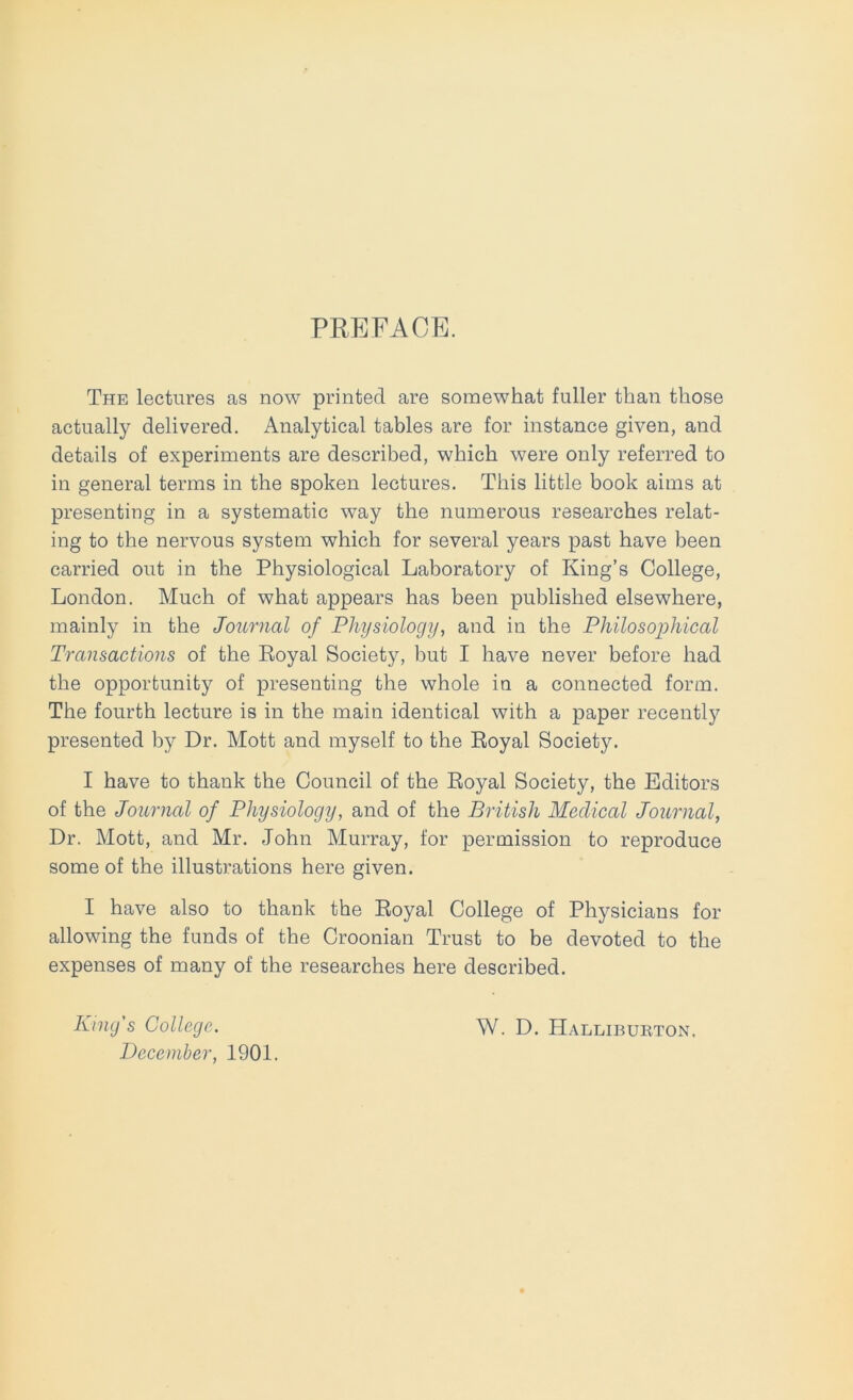 PREFACE. The lectures as now printed are somewhat fuller than those actually delivered. Analytical tables are for instance given, and details of experiments are described, which were only referred to in general terms in the spoken lectures. This little book aims at presenting in a systematic way the numerous researches relat- ing to the nervous system which for several years past have been carried out in the Physiological Laboratory of King’s College, London. Much of what appears has been published elsewhere, mainly in the Journal of Physiology, and in the Philosophical Transactions of the Royal Society, but I have never before had the opportunity of presenting the whole in a connected form. The fourth lecture is in the main identical with a paper recently presented by Dr. Mott and myself to the Royal Society. I have to thank the Council of the Royal Society, the Editors of the Journal of Physiology, and of the British Medical Journal, Dr. Mott, and Mr. John Murray, tor permission to reproduce some of the illustrations here given. I have also to thank the Royal College of Physicians for allowing the funds of the Croonian Trust to be devoted to the expenses of many of the researches here described. King's College. December, 1901. W. D. Halliburton,