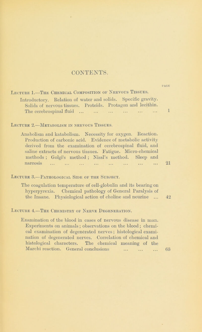 CONTENTS. PAGE Lecture 1.—The Chemical Composition of Nervous Tissues. Introductory. Kelation of water and solids. Specific gravity. Solids of nervous tissues. Proteids. Protagon and lecithin. The cerebrospinal fluid ... ... ... ... ... ... 1 Lecture 2.—Metabolism in nervous Tissues. Anabolism and katabolism. Necessity for oxygen. Reaction. Production of carbonic acid. Evidence of metabolic activity derived from the examination of cerebrospinal fluid, and saline extracts of nervous tissues. Fatigue. Micro-chemical methods ; Golgi’s method ; Nissl’s method. Sleep and narcosis ... ... ... ... ... ... ... ... 21 Lecture 3.—Pathological Side of the Subject. The coagulation temperature of cell-globulin and its bearing on hyperpyrexia. Chemical pathology of General Paralysis of the Insane. Physiological action of choline and neurine ... 42 Lecture 4.—The Chemistry of Nerve Degeneration. Examination of the blood in cases of nervous disease in man. Experiments on animals ; observations on the blood; chemi- cal examination of degenerated nerves; histological exami- nation of degenerated nerves. Correlation of chemical and histological characters. The chemical meaning of the Marchi reaction. General conclusions 63