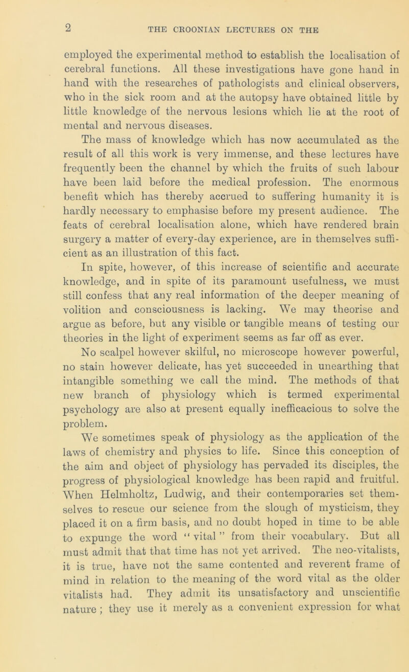 employed the experimental method to establish the localisation of cerebral functions. All these investigations have gone hand in hand with the researches of pathologists and clinical observers, who in the sick room and at the autopsy have obtained little by little knowledge of the nervous lesions which lie at the root of mental and nervous diseases. The mass of knowledge which has now accumulated as the result of all this work is very immense, and these lectures have frequently been the channel by which the fruits of such labour have been laid before the medical profession. The enormous benefit which has thereby accrued to suffering humanity it is hardly necessary to emphasise before my present audience. The feats of cerebral localisation alone, which have rendered brain surgery a matter of every-day experience, are in themselves suffi- cient as an illustration of this fact. In spite, however, of this increase of scientific and accurate knowledge, and in spite of its paramount usefulness, we must still confess that any real information of the deeper meaning of volition and consciousness is lacking. We may theorise and argue as before, but any visible or tangible means of testing our theories in the light of experiment seems as far off as ever. No scalpel however skilful, no microscope however powerful, no stain however delicate, has yet succeeded in unearthing that intangible something we call the mind. The methods of that new branch of physiology which is termed experimental psychology are also at present equally inefficacious to solve the problem. We sometimes speak of physiology as the application of the laws of chemistry and physics to life. Since this conception of the aim and object of physiology has pervaded its disciples, the progress of physiological knowledge has been rapid and fruitful. When Helmholtz, Ludwig, and their contemporaries set them- selves to rescue our science from the slough of mysticism, they placed it on a firm basis, and no doubt hoped in time to be able to expunge the word “ vital ” from their vocabulary. But all must admit that that time has not yet arrived. The neo-vitalists, it is true, have not the same contented and reverent frame of mind in relation to the meaning of the word vital as the older vitalists had. They admit its unsatisfactory and unscientific nature ; they use it merely as a convenient expression for what