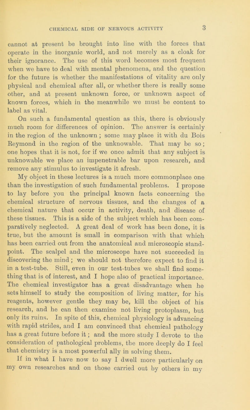 cannot at present be brought into line with the forces that operate in the inorganic world, and not merely as a cloak for their ignorance. The use of this word becomes most frequent when we have to deal with mental phenomena, and the question for the future is whether the manifestations of vitality are only physical and chemical after all, or whether there is really some other, and at present unknown force, or unknown aspect of known forces, which in the meanwhile we must be content to label as vital. On such a fundamental question as this, there is obviously much room for differences of opinion. The answer is certainly in the region of the unknown ; some may place it with du Bois Eeymond in the region of the unknowable. That may be so ; one hopes that it is not, for if we once admit that any subject is unknowable we place an impenetrable bar upon research, and remove any stimulus to investigate it afresh. My object in these lectures is a much more commonplace one than the investigation of such fundamental problems. I propose to lay before you the principal known facts concerning the chemical structure of nervous tissues, and the changes of a chemical nature that occur in activity, death, and disease of these tissues. This is a side of the subject which has been com- paratively neglected. A great deal of work has been done, it is true, but the amount is small in comparison with that which has been carried out from the anatomical and microscopic stand- point. The scalpel and the microscope have not succeeded in discovering the mind ; we should not therefore expect to find it in a test-tube. Still, even in our test-tubes we shall find some- thing that is of interest, and I hope also of practical importance. The chemical investigator has a great disadvantage when he sets himself to study the composition of living matter, for his reagents, however gentle they may be, kill the object of his research, and he can then examine not living protoplasm, but only its ruins. In spite of this, chemical physiology is advancing with rapid strides, and I am convinced that chemical pathology has a great future before it; and the more study I devote to the consideration of pathological problems, the more deeply do I feel that chemistry is a most powerful ally in solving them. If in what I have now to say I dwell more particularly on my own researches and on those carried out by others in my