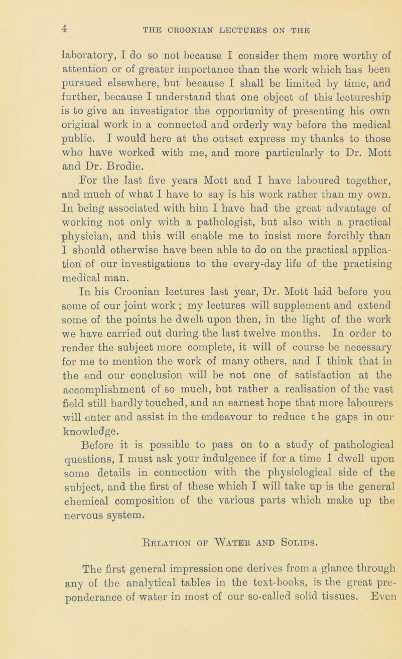 laboratory, I do so not because I consider them more worthy of attention or of greater importance than the work which has been pursued elsewhere, but because I shall be limited by time, and further, because I understand that one object of this lectureship is to give an investigator the opportunity of presenting his own original work in a connected and orderly way before the medical public. I would here at the outset express my thanks to those who have worked with me, and more particularly to Dr. Mott and Dr. Brodie. For the last five years Mott and I have laboured together, and much of what I have to say is his work rather than my own. In being associated with him I have had the great advantage of working not only with a pathologist, but also with a practical physician, and this will enable me to insist more forcibly than I should otherwise have been able to do on the practical applica- tion of our investigations to the every-day life of the practising medical man. In his Croonian lectures last year. Dr. Mott laid before you some of our joint work ; my lectures will supplement and extend some of the points he dwelt upon then, in the light of the work we have carried out during the last twelve months. In order to render the subject more complete, it will of course be necessary for me to mention the work of many others, and I think that in the end our conclusion will be not one of satisfaction at the accomplishment of so much, but rather a realisation of the vast field still hardly touched, and an earnest hope that more labourers will enter and assist in the endeavour to reduce t he gaps in our knowledge. Before it is possible to pass on to a study of pathological questions, I must ask your indulgence if for a time I dwell upon some details in connection with the physiological side of the subject, and the first of these which I will take up is the general chemical composition of the various parts which make up the nervous system. Eelation of Water and Solids. The first general impression one derives from a glance through any of the analytical tables in the text-books, is the great pre- ponderance of water in most of our so-called solid tissues. Even