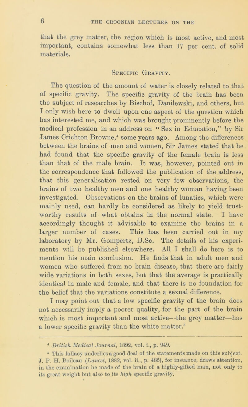 that the grey matter, the region which is most active, and most important, contains somewhat less than 17 per cent, of solid materials. Specific Gravity. The question of the amount of water is closely related to that of specific gravity. The specific gravity of the brain has been the subject of researches by Bischof, Danilewski, and others, but I only wish here to dwell upon one aspect of the question which has interested me, and which was brought prominently before the medical profession in an address on “ Sex in Education,” by Sir James Crichton Browne,^ some years ago. Among the differences between the brains of men and women. Sir James stated that he had found that the specific gravity of the female brain is less than that of the male brain. It was, however, pointed out in the correspondence that followed the publication of the address, that this generalisation rested on very few observations, the brains of two healthy men and one healthy woman having been investigated. Observations on the brains of lunatics, which were mainly used, can hardly be considered as likely to yield trust- worthy results of what obtains in the normal state. I have accordingly thought it advisable to examine the brains in a larger number of cases. This has been carried out in my laboratory by Mr. Gompertz, B.Sc. The details of his experi- ments will be published elsewhere. All I shall do here is to mention his main conclusion. He finds that in adult men and women who suffered from no brain disease, that there are fairly wide variations in both sexes, but that the average is practically identical in male and female, and that there is no foundation for the belief that the variations constitute a sexual difference. I may point out that a low specific gravity of the brain does not necessarily imply a poorer quality, for the part of the brain which is most important and most active--the grey matter—has a lower specific gravity than the white matter.® ■* British Medical Journal, 1892, vol. i., p. 949. ^ This fallacy underlies a good deal of the statements made on this subject. J. P. H. Boileau {Lancet, 1882, vol. ii., p. 485), for instance, draws attention, in the examination ho made of the brain of a highly-gifted man, not only to its great weight but also to its high specific gravity.