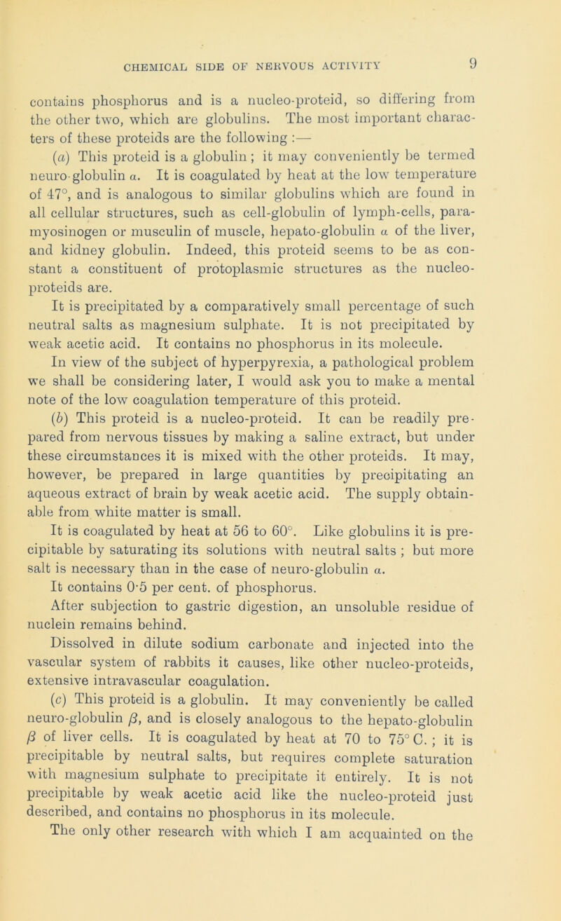 contaios phosphorus and is a nucleo-proteid, so differing from the other two, which are globulins. The most important charac- ters of these proteids are the following :— (а) This proteid is a globulin; it may conveniently be termed neuro-globulin a. It is coagulated by heat at the low temperature of 47°, and is analogous to similar globulins which are found in all cellular structures, such as cell-globulin of lymph-cells, para- myosinogen or musculin of muscle, hepato-globulin a of the liver, and kidney globulin. Indeed, this proteid seems to be as con- stant a constituent of protoplasmic structures as the nucleo- proteids are. It is precipitated by a comparatively small percentage of such neutral salts as magnesium sulphate. It is not precipitated by weak acetic acid. It contains no phosphorus in its molecule. In view of the subject of hyperpyrexia, a pathological problem we shall be considering later, I would ask you to make a mental note of the low coagulation temperature of this proteid. (б) This proteid is a nucleo-proteid. It can be readily pre- pared from nervous tissues by making a saline extract, but under these circumstances it is mixed with the other proteids. It may, however, be prepared in large quantities by precipitating an aqueous extract of brain by weak acetic acid. The supply obtain- able from white matter is small. It is coagulated by heat at 56 to 60°. Like globulins it is pre- cipitable by saturating its solutions with neutral salts ; but more salt is necessary than in the case of neuro-globulin a. It contains 0'5 per cent, of phosphorus. After subjection to gastric digestion, an unsoluble residue of nuclein remains behind. Dissolved in dilute sodium carbonate and injected into the vascular system of rabbits it causes, like other nucleo-proteids, extensive intravascular coagulation. (c) This proteid is a globulin. It may conveniently be called neuro-globulin (3, and is closely analogous to the hepato-globulin /3 of liver cells. It is coagulated by heat at 70 to 75° C. ; it is precipitable by neutral salts, but requires complete saturation with magnesium sulphate to precipitate it entirely. It is not precipitable by weak acetic acid like the nucleo-proteid just described, and contains no phosphorus in its molecule. The only other research wuth which I am acquainted on the