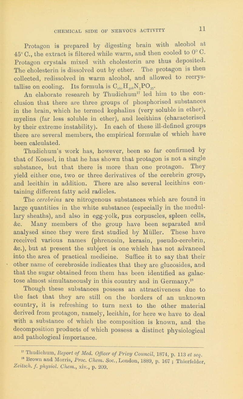 Protagon is prepared by digesting brain with alcohol at 15° C., the extract is filtered while v/arm, and then cooled to 0° C. Protagon crystals mixed with cholesterin are thus deposited. The cholesterin is dissolved out by ether. The protagon is then collected, redissolved in warm alcohol, and allowed to recrys- tallise on cooling. Its formula is C160H308N5PO35. An elaborate research by Thudichum^'^ led him to the con- clusion that there are three groups of phosphorised substances in the brain, which he termed kephalins (very soluble in ether), myelins (far less soluble in ether), and lecithins (characterised by their extreme instability). In each of these ill-defined groups there are several members, the empirical formulae of which have been calculated. Thudichum’s work has, however, heen so far confirmed by that of Kossel, in that he has shown that protagon is not a single substance, but that there is more than one protagon. They yield either one, two or three derivatives of the cerebrin group, and lecithin in addition. There are also several lecithins con- taining different fatty acid radicles. The cerehrins are nitrogenous substances which are found in large quantities in the white substance (especially in the medul- lary sheaths), and also in egg-yolk, pus corpuscles, spleen cells, &c. Many members of the group have been separated and analysed since they were first studied by Muller. These have received various names (phrenosin, kerasin, pseudo-cerebrin, &c.), but at present the subject is one which has not advanced into the area of practical medicine. Suffice it to say that their • other name of cerebroside indicates that they are glucosides, and that the sugar obtained from them has been identified as galac- tose almost simultaneously in this country and in Germany.^® Though these substances possess an attractiveness due to the fact that they are still on the borders of an unknown country, it is refreshing to turn next to the other material derived from protagon, namely, lecithin, for here we have to deal with a substance of which the composition is known, and the decomposition products of which possess a distinct physiological and pathological importance. Thudichum, Report of Med. Officer of Privy Council, 1874, p. 113 et seq. Brown and Morris, Proc. Cliem. «Soc., London, 1889, p. 1G7 ; Thierfelder, Zeitsch. f. physiol. Chem., xiv., p. 209.
