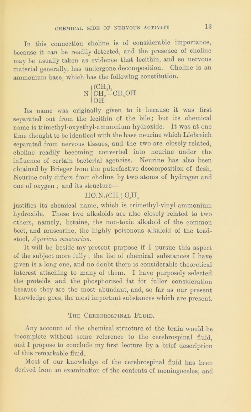 In this connection choline is of considerable importance, because it can be readily detected, and the presence of choline may be usually taken as evidence that lecithin, and so nervous material generally, has undergone decomposition. Choline is an ammonium base, which has the following constitution. Its name was originally given to it because it was first separated out from the lecithin of the bile; but its chemical name is trimethyl-oxyethyl-ammonium hydroxide. It was at one time thought to be identical with the base neurine which Liebreich separated from nervous tissues, and the two are closely related, choline readily becoming converted into neurine under the influence of certain bacterial agencies. Neurine has also been obtained by Brieger from the putrefactive decomposition of flesh, Neurine only differs from choline by two atoms of hydrogen and one of oxygen ; and its structure— justifies its chemical name, which is trimethyl-vinyl-ammonium hydroxide. These two alkaloids are also closely related to two others, namely, betaine, the non-toxic alkaloid of the common beet, and muscarine, the highly poisonous alkaloid of the toad- stool, Agaricus muscarius. It will be beside my present purpose if I pursue this aspect of the subject more fully; the list of chemical substances I have given is a long one, and no doubt there is considerable theoretical interest attaching to many of them. I have purposely selected the proteids and the phosphorised fat for fuller consideration because they are the most abundant, and, so far as our present knowledge goes, the most important substances which are present. Any account of the chemical structure of the brain would be incomplete without some reference to the cerebrospinal fluid, and I propose to conclude my first lecture by a brief description of this remarkable fluid. Most of our knowledge of the cerebrospinal fluid has been derived from an examination of the contents of meningoceles, and H0.N.(CH3)3C,H The Cekebeospinal Fluid.