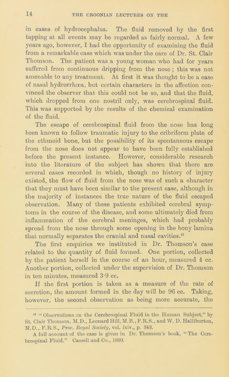 in cases of hydrocephalus. The fluid removed by the first tapping at all events may be regarded as fairly normal. A few years ago, however, I had the opportunity of examining the fluid from a remarkable case which was under the care of Dr. St. Clair Thomson. The patient was a young woman who had for years suffered from continuous dripping from the nose ; this was not amenable to any treatment. At first it was thought to be a case of nasal hydrorrhoea, but certain characters in the affection con- vinced the observer that this could not be so, and that the fluid, which dropped from one nostril only, was cerebrospinal fluid. This was supported by the results of the chemical examination of the fluid. The escape of cerebrospinal fluid from the nose has long been known to follow traumatic injury to the cribriform plate of the ethmoid bone, but the possibility of its spontaneous escape from the nose does not appear to have been fully established before the present instance. However, considerable research into the literature of the subject has shown that there are several cases recorded in which, though no history of injury existed, the flow of fluid from the nose was of such a character that they must have been similar to the present case, although in the majority of instances the true nature of the fluid escaped observation. Many of these patients exhibited cerebral symp- toms in the course of the disease, and some ultimately died from inflammation of the cerebral meninges, which had probably spread from the nose through some opening in the bony lamina that normally separates the cranial and nasal cavities.^'’ The first enquiries we instituted in Dr. Thomson’s case related to the quantity of fluid formed. One portion, collected by the patient herself in the course of an hour, measured 4 cc. Another portion, collected under the supervision of Dr. Thomson in ten minutes, measured 3'9 cc. If the first portion is taken as a measure of the rate of secretion, the amount formed in the day will be 96 cc. Taking, however, the second observation as being more accurate, the “ Observations on the Cerebrospinal Fluid in the Human. Subject,” by St. Clair Thomson, M.D., Leonard Hill, M.B., F.R.S., and W. D. Halliburton, M.D., F.R.S., Proc. Royal Society, vol. Ixiv., p. 343. A full account of the case is given in Dr. Thomson’s book, “ The Cere- brospinal Fluid.” Cassell and Co., 1899.