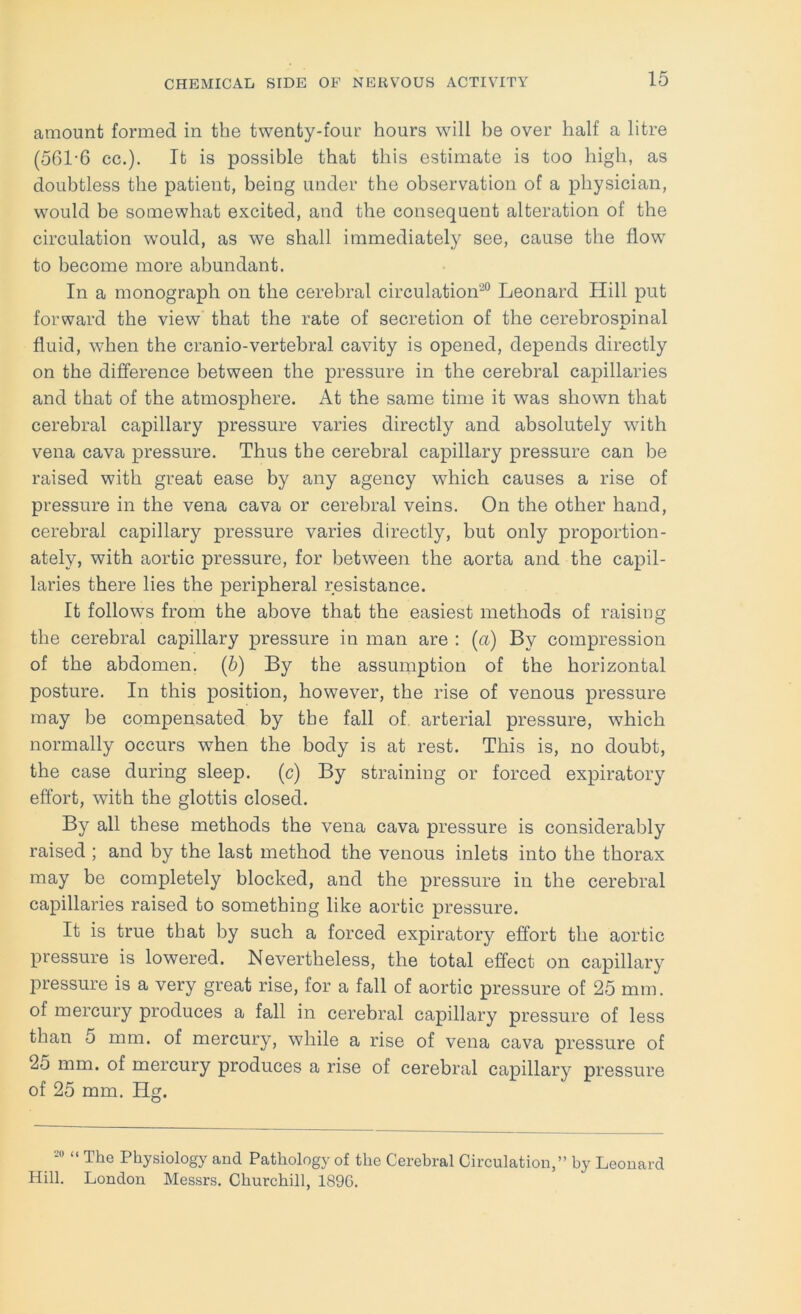 amount formed in the twenty-four hours wdll be over half a litre (561-6 cc.). It is possible that this estimate is too high, as doubtless the patient, being under the observation of a physician, would be somewhat excited, and the consequent alteration of the circulation would, as we shall immediately see, cause the flow to become more abundant. In a monograph on the cerebral circulation^” Leonard Hill put forward the view that the rate of secretion of the cerebrospinal fluid, when the cranio-vertebral cavity is opened, depends directly on the difference between the pressure in the cerebral capillaries and that of the atmosphere. At the same time it was shown that cerebral capillary pressure varies directly and absolutely wdth vena cava pressure. Thus the cerebral capillary pressure can be raised with great ease by any agency which causes a rise of pressure in the vena cava or cerebral veins. On the other hand, cerebral capillary pressure varies directly, but only proportion- ately, with aortic pressure, for between the aorta and the capil- laries there lies the peripheral resistance. It follows from the above that the easiest methods of raising the cerebral capillary pressure in man are : (a) By compression of the abdomen, (b) By the assumption of the horizontal posture. In this position, however, the rise of venous pressure may be compensated by the fall of. arterial pressure, which normally occurs when the body is at rest. This is, no doubt, the case during sleep, (c) By straining or forced expiratory effort, with the glottis closed. By all these methods the vena cava pressure is considerably raised ; and by the last method the venous inlets into the thorax may be completely blocked, and the pressure in the cerebral capillaries raised to something like aortic pressure. It is true that by such a forced expiratory effort the aortic pressure is lowered. Nevertheless, the total effect on capillary pressure is a very great rise, for a fall of aortic pressure of 25 mm. of mercury produces a fall in cerebral capillary pressure of less than 5 mm. of mercury, while a rise of vena cava pressure of 25 mm. of mercury produces a rise of cerebral capillary pressure of 25 mm. Hg. -« “ The Physiology and Pathology of the Cerebral Circulation,” by Leonard Hill. London Messrs. Churchill, 189G.