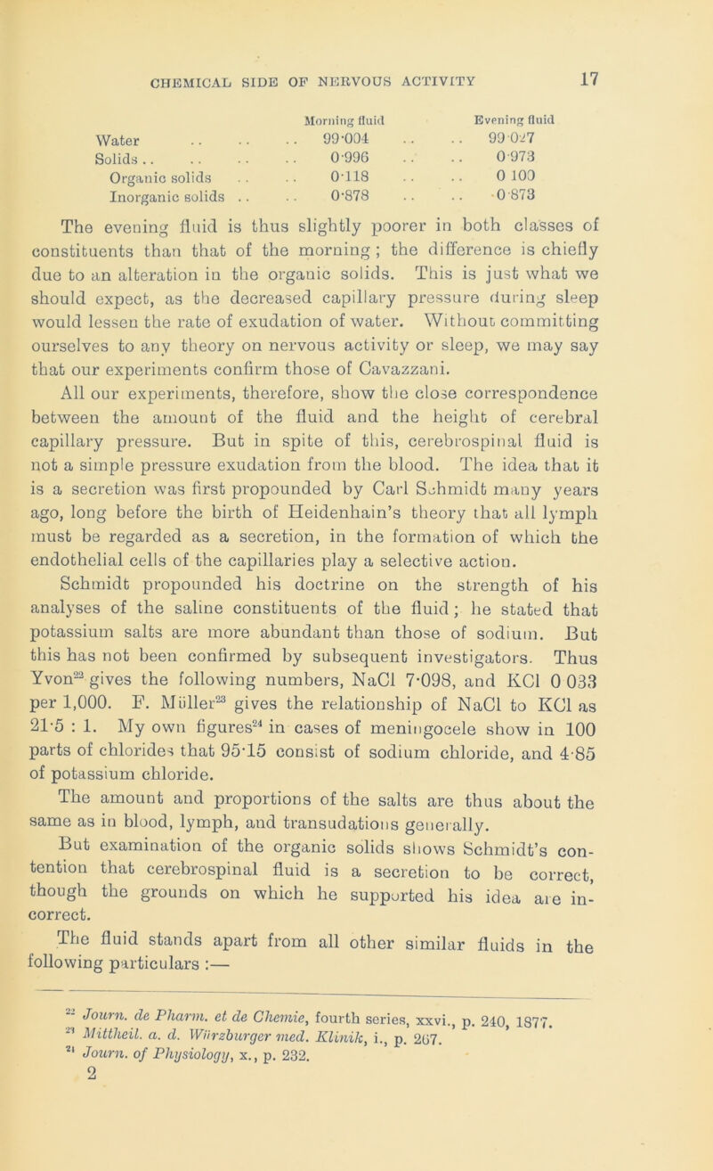 Morning fluid Evening fluid Water 99-004 .. .. 99 027 Solids.. .. .. •• 0'996 .. .. 0973 Organic solids .. •• 0‘118 .. .. 0 100 Inorganic solids .. 0’878 .. .. -0'873 The evening fluid is thus slightly in both classes of constituents than that of the morning ; the difference is chiefly due to an alteration in the organic solids. This is just what we should expect, as the decreased capillary pressure duiing sleep would lessen the rate of exudation of water. Without committing ourselves to any theory on nervous activity or sleep, we may say that our experiments confirm those of Cavazzani. All our experiments, therefore, show the close correspondence between the amount of the fluid and the height of cerebral capillary pressure. But in spite of this, cerebrospinal fluid is not a simple pressure exudation from the blood. The idea that it is a secretion was first propounded by Carl Schmidt many years ago, long before the birth of Heidenhain’s theory that all lymph must be regarded as a secretion, in the formation of which the endothelial cells of the capillaries play a selective action. Schmidt propounded his doctrine on the strength of his analyses of the saline constituents of the fluid ; he stated that potassium salts are more abundant than those of sodium. But this has not been confirmed by subsequent investigators. Thus Yvon^^ gives the following numbers, NaCl 7‘098, and KCl 0 033 per 1,000. F. Midler-® gives the relationship of NaCl to KCl as 21-5 : 1. My own figures^^ in cases of meningocele show in 100 parts of chlorides that 95-15 consist of sodium chloride, and 4-85 of potassium chloride. The amount and proportions of the salts are thus about the same as in blood, lymph, and transudations generally. But examination of the organic solids shows Schmidt’s con- tention that cerebrospinal fluid is a secretion to be correct, though the grounds on which he supported his idea are in- correct. The fluid stands apart from all other similar fluids in the following particulars :— Joiirn. cle PliaTin, ct d& Ghemie^ fourth scries, xxvi., p. 240 1877 Mitiheil. a. d. Wiirzhurger med. Klinik, i., p. 207. Journ. of Physiology, x., p. 232. 2