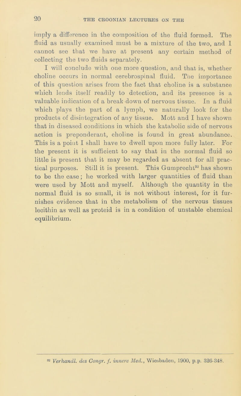 imply a difference in the composition of the fluid formed. The fluid as usually examined must be a mixture of the two, and 1 cannot see that we have at present any certain method of collecting the two fluids separately. I will conclude with one more question, and that is, whether choline occurs in normal cerebrospinal fluid. The importance of this question arises from the fact that choline is a substance which lends itself readily to detection, and its presence is a valuable indication of a break down of nervous tissue. In a fluid which plays the part of a lymph, we naturally look for the products of disintegration of any tissue. Mott and I have shown that in diseased conditions in which the katabolic side of nervous action is preponderant, choline is found in great abundance. This is a point I shall have to dwell upon more fully later. For the present it is sufficient to say that in the normal fluid so little is present that it may be regarded as absent for all prac- tical purposes. Still it is present. This Gumprechb^^ has shown to be the case; he worked with larger quantities of fluid than were used by Mott and myself. Although the quantity in the normal fluid is so small, it is not without interest, for it fur- nishes evidence that in the metabolism of the nervous tissues lecithin as well as proteid is in a condition of unstable chemical equilibrium. Verhandl. des Conrjr. /. innerc Med., Wiosbadon, 1900, p.p. 32G-348.