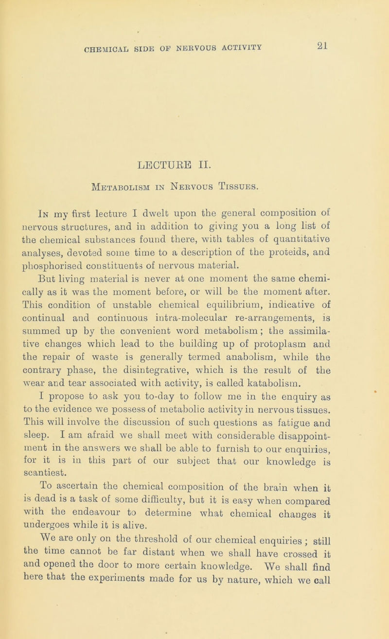 LECTUEE II. Metabolism in Nervous Tissues. In my first lecture I dwelt upon the general composition of nervous structures, and in addition to giving you a long list of the chemical substances found there, with tables of quantitative analyses, devoted some time to a description of the proteids, and phosphorised constituents of nervous material. But living material is never at one moment the same chemi- cally as it was the moment before, or will be the moment after. This condition of unstable chemical equilibrium, indicative of continual and continuous intra-molecular re-arrangements, is summed up by the convenient word metabolism; the assimila- tive changes which lead to the building up of protoplasm and the repair of waste is generally termed anabolism, while the contrary phase, the disintegrative, which is the result of the wear and tear associated with activity, is called katabolism. I propose to ask you to-day to follow me in the enquiry as to the evidence we possess of metabolic activity in nervous tissues. This will involve the discussion of such questions as fatigue and sleep. I am afraid we shall meet with considerable disappoint- ment in the answers we shall be able to famish to our enquiries, for it is in this part of our subject that our knowledge is scantiest. To ascertain the chemical composition of the brain when it is dead is a task of some difficulty, but it is easy when compared with the endeavour to determine what chemical changes it undergoes while it is alive. We are only on the threshold of our chemical enquiries ; still the time cannot be far distant when we shall have crossed it and opened the door to more certain knowledge. ^iVe shall find here that the experiments made for us by nature, which we call