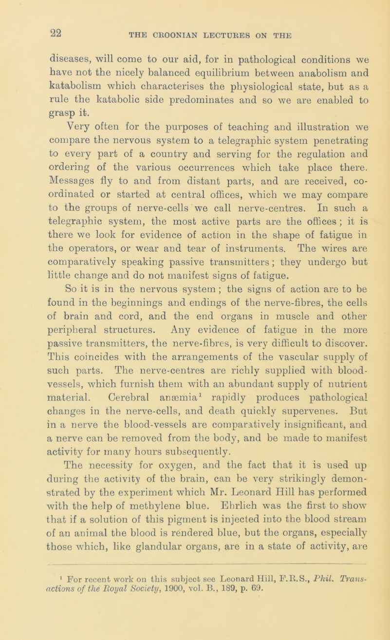 diseases, will come to our aid, for in pathological conditions we have not the nicely balanced equilibrium between anabolism and katabolism which characterises the physiological state, but as a rule the katabolic side predominates and so we are enabled to grasp it. Very often for the purposes of teaching and illustration we compare the nervous system to a telegraphic system penetrating to every part of a country and serving for the regulation and ordering of the various occurrences which take place there. Messages fly to and from distant parts, and are received, co- ordinated or started at central offices, which we may compare to the groups of nerve-cells we call nerve-centres. In such a telegraphic system, the most active parts are the offices ; it is there we look for evidence of action in the shape of fatigue in the operators, or wear and tear of instruments. The wires are comparatively speaking passive transmitters; they undergo but little change and do not manifest signs of fatigue. So it is in the nervous system ; the signs of action are to be found in the beginnings and endings of the nerve-fibres, the cells of brain and cord, and the end organs in muscle and other peripheral structures. Any evidence of fatigue in the more passive transmitters, the nerve-fibres, is very difficult to discover. This coincides with the arrangements of the vascular supply of such parts. The nerve-centres are richly supplied with blood- vessels, which furnish them with an abundant supply of nutrient material. Cerebral anaamia^ rapidly produces pathological changes in the nerve-cells, and death quickly supervenes. But in a nerve the blood-vessels are comparatively insignificant, and a nerve can be removed from the body, and be made to manifest activity for many hours subsequently. The necessity for oxygen, and the fact that it is used up during the activity of the brain, can be very strikingly demon- strated by the experiment which Mr. Leonard Hill has performed with the help of methylene blue. Ehrlich was the first to show that if a solution of this pigment is injected into the blood stream of an animal the blood is rendered blue, but the organs, especially those which, like glandular organs, are in a state of activity, are ' For recent work on this subject sec Leonard Hill, F.ll.S., Phil. Trans- actions of the Royal Society, 1900, vol. B., 189, p. 69.