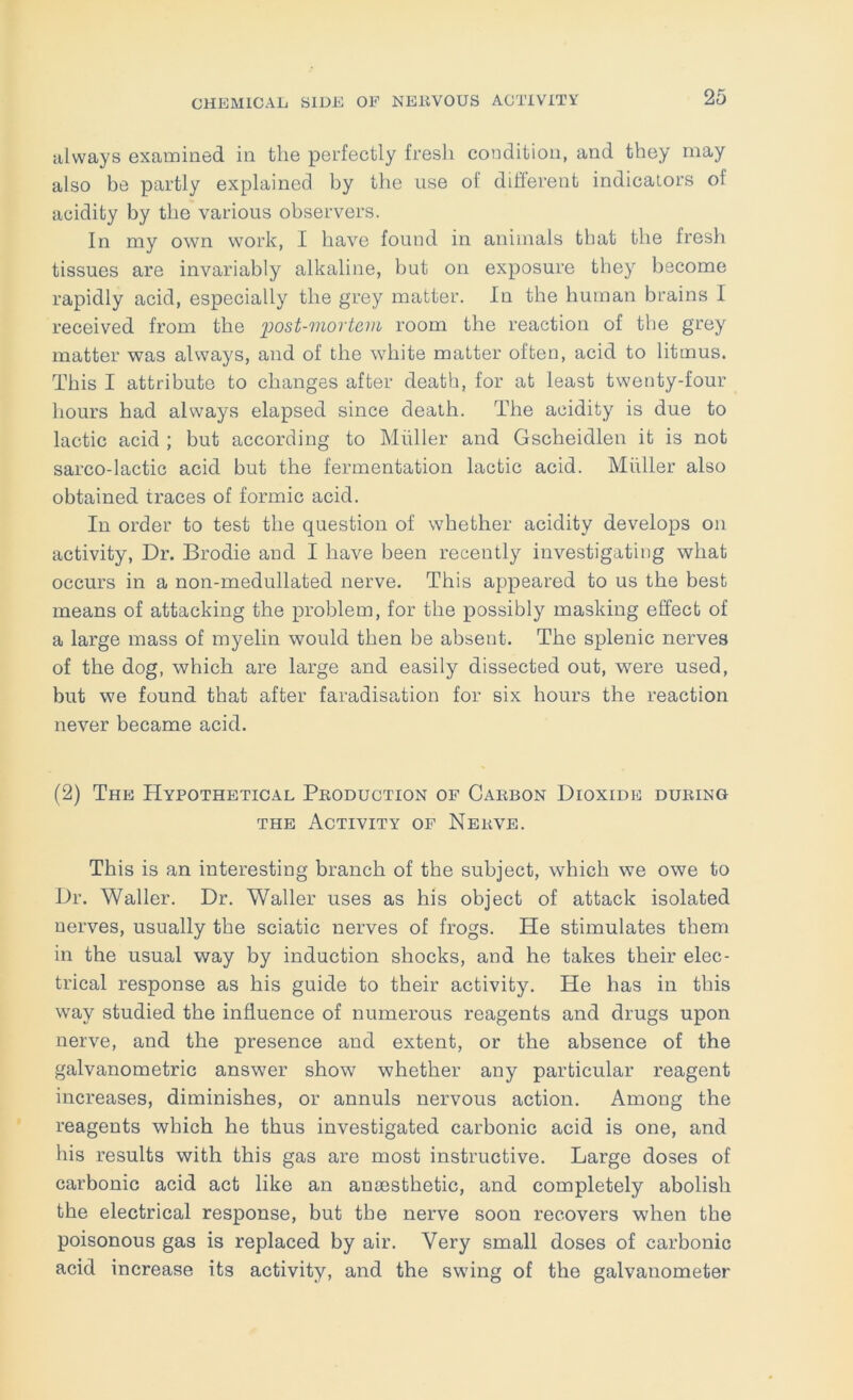 always examined in the perfectly fresli condition, and they may also be partly explained by the use of difterent indicators of acidity by the various observers. In my own work, I have found in animals that the fresh tissues are invariably alkaline, but on exposure they become rapidly acid, especially the grey matter. In the human brains I received from the 'post-mortevi room the reaction of the grey matter was always, and of the white matter often, acid to litmus. This I attribute to changes after death, for at least twenty-four hours had always elapsed since death. The acidity is due to lactic acid ; but according to Miiller and Gscheidlen it is not sarco-lactic acid but the fermentation lactic acid. Miiller also obtained traces of formic acid. In order to test the question of whether acidity develops on activity. Dr. Brodie and I have been recently investigating what occurs in a non-medullated nerve. This appeared to us the best means of attacking the problem, for the possibly masking effect of a large mass of myelin would then be absent. The splenic nerves of the dog, which are large and easily dissected out, were used, but we found that after faradisation for six hours the reaction never became acid. (2) The Hypothetical Peoduction of Caebon Dioxide dueing THE Activity of Neevb. This is an interesting branch of the subject, which we owe to Dr. Waller. Dr. Waller uses as his object of attack isolated nerves, usually the sciatic nerves of frogs. He stimulates them in the usual way by induction shocks, and he takes their elec- trical response as his guide to their activity. He has in this way studied the influence of numerous reagents and drugs upon nerve, and the presence and extent, or the absence of the galvanometric answer show whether any particular reagent increases, diminishes, or annuls nervous action. Among the reagents which he thus investigated carbonic acid is one, and his results with this gas are most instructive. Large doses of carbonic acid act like an anaesthetic, and completely abolish the electrical response, but tbe nerve soon recovers when the poisonous gas is replaced by air. Very small doses of carbonic acid increase its activity, and the swing of the galvanometer
