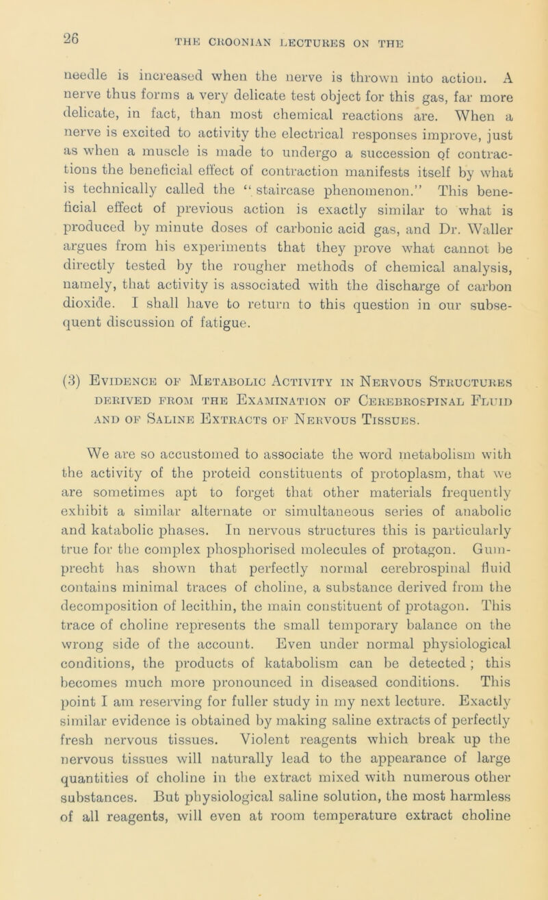 needle is increased when the nerve is thrown into action. A nerve thus forms a very delicate test object for this gas, far more delicate, in fact, than most chemical reactions are. When a nerve is excited to activity the electrical responses improve, just as when a muscle is made to undergo a succession of contrac- tions the beneficial effect of contraction manifests itself by what is technically called the “ staircase phenomenon.” This bene- ficial effect of previous action is exactly similar to what is produced by minute doses of carl)onic acid gas, and Dr. Waller argues from his experiments that they prove what cannot be directly tested by the rougher methods of chemical analysis, namely, that activity is associated with the discharge of carbon dioxide. I shall have to return to this question in our subse- quent discussion of fatigue. (3) Evidence of Metabolic Activity in Nervous Structures DERIVED FROM THE EXAMINATION OF CEREBROSPINAL FlUID AND OF Saline Extracts of Nervous Tissues. We are so accustomed to associate the word metabolism with the activity of the proteid constituents of protoplasm, that we are sometimes apt to forget that other materials frequently exhibit a similar alternate or simultaneous series of anabolic and katabolic phases. In nervous structures this is particularly true for the complex phosphorised molecules of protagon. Gum- precht has shown that perfectly normal cerebrospinal fluid contains minimal traces of choline, a substance derived from the decomposition of lecithin, the main constituent of protagon. This trace of choline represents the small temporary balance on the wrong side of the account. Even under normal physiological conditions, the products of katabolism can be detected; this becomes much more pronounced in diseased conditions. This point I am reserving for fuller study in my next lecture. Exactly similar evidence is obtained by making saline extracts of perfectly fresh nervous tissues. Violent reagents which break up the nervous tissues will naturally lead to the appearance of large quantities of choline in the extract mixed with numerous other substances. But physiological saline solution, the most harmless of all reagents, will even at room temperature extract choline