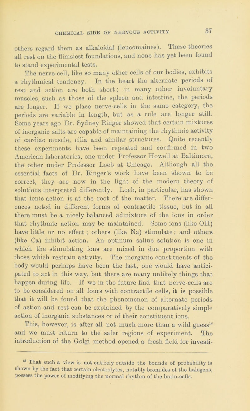 others regard them as alkaloidal (leucomaines). These theories all rest on. the flimsiest foundations, and none has yet been found to stand experimental tests. The nerve-cell, like so many other cells of our bodies, exhibits a rhythmical tendency. In the heart the alternate periods of rest and action are both short; in many other involuntary muscles, such as those of the spleen and intestine, the periods are longer. If we place nerve-cells in the same category, the periods are variable in length, but as a rule are longer still. Some years ago Dr. Sydney Ringer showed that certain mixtures of inorganic salts are capable of maintaining the rhythmic activity of cardiac muscle, cilia and similar structures. Quite recently these experiments have been repeated and confirmed in two x\merican laboratories, one under Professor Howell at Baltimore, the other under Professor Loeb at Chicago. Although all the essential facts of Dr. Ringer’s work have been shown to be correct, they are now in the light of the modern theory of solutions interpreted differently. Loeb, in particular, has shown that ionic action is at the root of the matter. There are differ- ences noted in different forms of contractile tissue, but in all there must be a nicely balanced admixture of the ions in order that rhythmic action may be maintained. Some ions (like OH) have little or no effect; others (like Na) stimulate; and others (like Ca) inhibit action. An optinum saline solution is one in which the stimulating ions are mixed in due proportion wnth those which restrain activity. The inorganic constituents of the body would perhaps have been the last, one would have antici- pated to act in this way, but there are many unlikely things that happen during life. If we in the future find that nerve-cells are to be considered on all fours with contractile cells, it is possible that it will be found that the phenomenon of alternate periods of action and rest can be explained by the comparatively simple action of inorganic substances or of their constituent ions. This, however, is after all not much more than a wild guess^” and we must return to the safer regions of experiment. The introduction of the Golgi method opened a fresh fitld for investi- That such a view is not entirely outside the bounds of probability is shown by the fact that certain electrolytes, notably bromides of the halogens, possess the power of modifying the normal rh5'thm of the brain-cells.