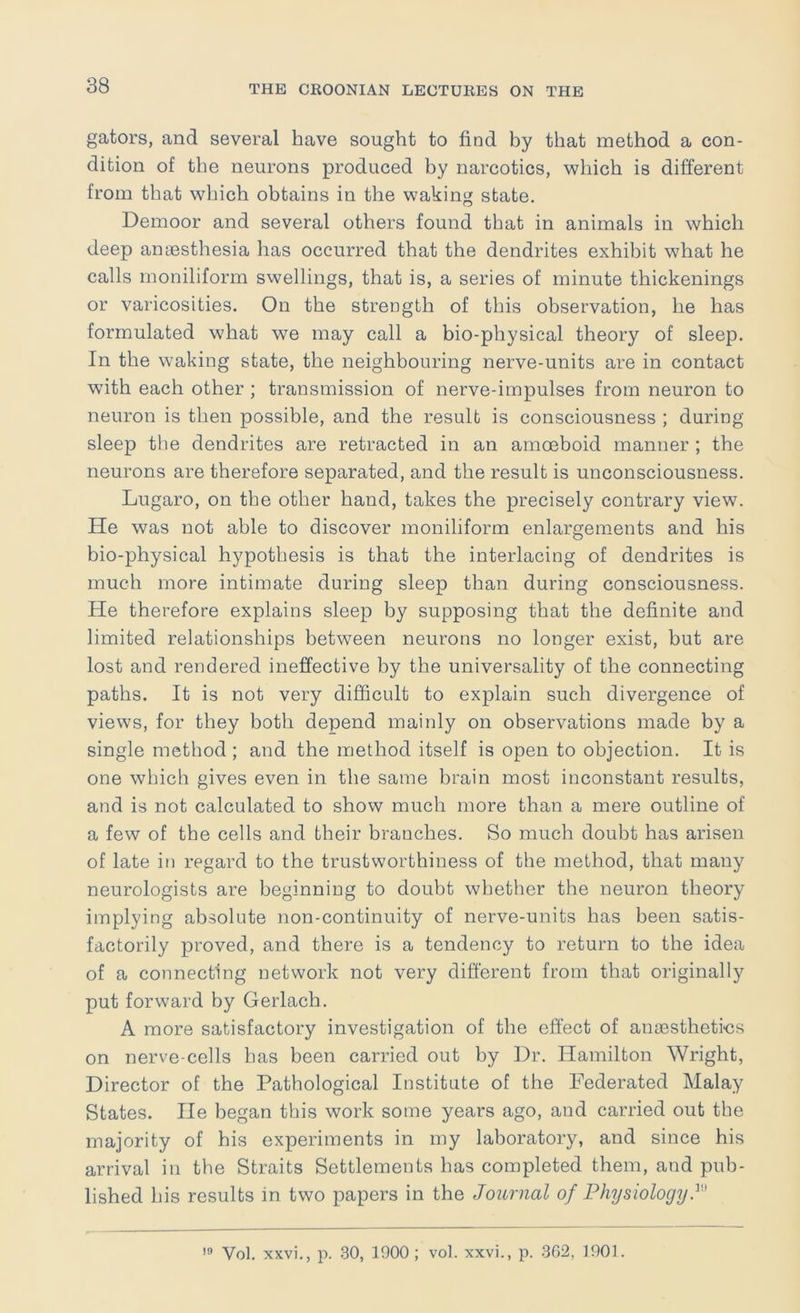 gators, and several have sought to find by that method a con- dition of the neurons produced by narcotics, which is different from that which obtains in the waking state. Demoor and several others found that in animals in which deep aniBsthesia has occurred that the dendrites exhibit what he calls moniliform swellings, that is, a series of minute thickenings or varicosities. On the strength of this observation, he has formulated what we may call a bio-physical theory of sleep. In the waking state, the neighbouring nerve-units are in contact with each other ; transmission of nerve-impulses from neuron to neuron is then possible, and the result is consciousness ; during sleep the dendrites are retracted in an amoeboid manner ; the neurons are therefore separated, and the result is unconsciousness. Lugaro, on the other hand, takes the precisely contrary view. He was not able to discover moniliform enlargements and his bio-physical hypothesis is that the interlacing of dendrites is much more intimate during sleep than during consciousness. He therefore explains sleep by supposing that the definite and limited relationships between neurons no longer exist, but are lost and rendered ineffective by the universality of the connecting paths. It is not very difficult to explain such divergence of views, for they both depend mainly on observations made by a single method ; and the method itself is open to objection. It is one which gives even in the same brain most inconstant results, and is not calculated to show much more than a mere outline of a few of the cells and their branches. So much doubt has arisen of late in regard to the trustworthiness of the method, that many neurologists are beginning to doubt whether the neuron theory implying absolute non-continuity of nerve-units has been satis- factorily proved, and there is a tendency to return to the idea of a connecting network not very different from that originally put forward by Gerlach. A more satisfactory investigation of the effect of ansesthetins on nerve-cells has been carried out by Dr. Hamilton Wright, Director of the Pathological Institute of the Federated Malay States. He began this work some years ago, aud carried out the majority of his experiments in my laboratory, and since his arrival in the Straits Settlements has completed them, and pub- lished his results in two papers in the Journal of PhysiologijJ Vol. xxvi., p. 30, 1900 ; vol. xxvi., p. 3G2, TOOL