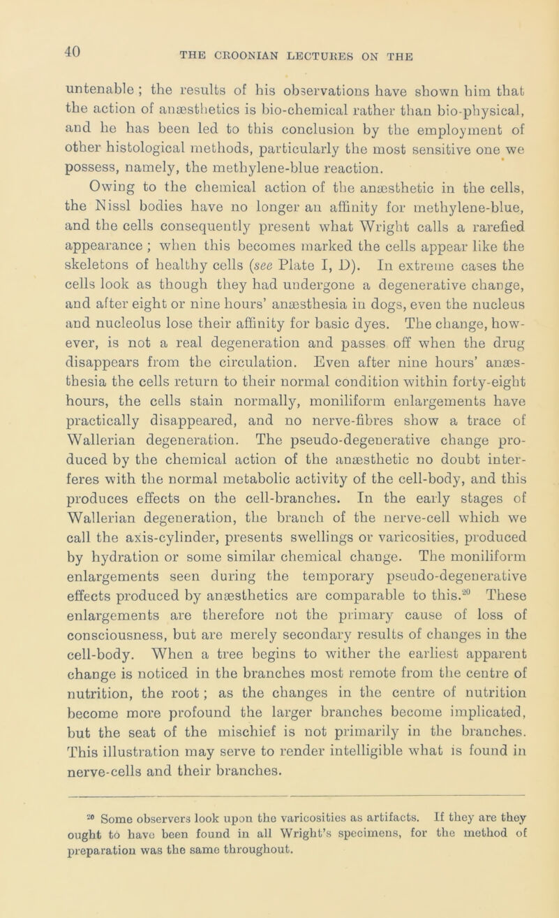 untenable ; the results of his observations have shown him that the action of anaesthetics is bio-chemical rather than bio-physical, and he has been led to this conclusion by the employment of other histological methods, particularly the most sensitive one we possess, namely, the methylene-blue reaction. Owing to the chemical action of the anaesthetic in the cells, the Nissl bodies have no longer an affinity for methylene-blue, and the cells consequently present what Wright calls a rarefied appearance ; when this becomes marked the cells appear like the skeletons of healthy cells {see Plate I, i)). In extreme cases the cells look as though they had undergone a degenerative change, and after eight or nine hours’ anaesthesia in dogs, even the nucleus and nucleolus lose their affinity for basic dyes. The change, how- ever, is not a real degeneration and passes off when the drug disappears from the circulation. Even after nine hours’ anaes- thesia the cells return to their normal condition within forty-eight hours, the cells stain normally, moniliform enlargements have practically disappeared, and no nerve-fibres show a trace of Wallerian degeneration. The pseudo-degenerative change pro- duced by the chemical action of the anaesthetic no doubt inter- feres with the normal metabolic activity of the cell-body, and this produces effects on the cell-branches. In the early stages of Wallerian degeneration, the branch of the nerve-cell which we call the axis-cylinder, presents swellings or varicosities, produced by hydration or some similar chemical change. The moniliform enlargements seen during the temporary pseudo-degenerative effects produced by anaesthetics are comparable to this.‘^“ These enlargements are therefore not the primary cause of loss of consciousness, but are merely secondary results of changes in the cell-body. When a tree begins to wither the earliest apparent change is noticed in the branches most remote from tlie centre of nutrition, the root; as the changes in the centre of nutrition become more profound the larger branches become implicated, but the seat of the mischief is not primarily in the branches. This illustration may serve to render intelligible what is found in nerve-cells and their branches. Some observers look upon the varicosities as artifacts. If they are they ought to have been found in all Wright’s specimens, for the method of preparation vv^as the same throughout.