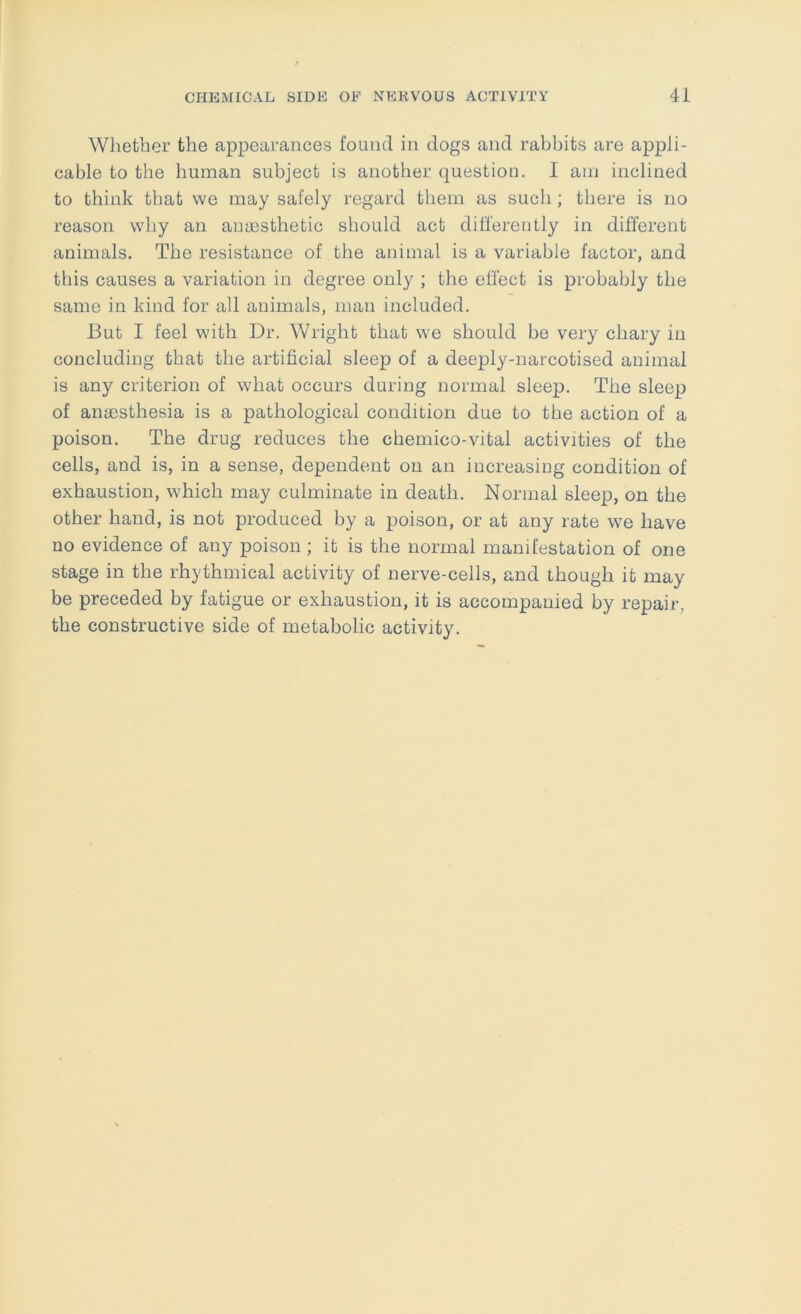 Whether the appearances found in dogs and rabbits are appli- cable to the human subject is another question. I am inclined to think that we may safely regard them as such; there is no reason why an anaesthetic should act differently in different animals. The resistance of the animal is a variable factor, and this causes a variation in degree only ; the effect is probably the same in kind for all animals, man included. But I feel with Dr. Wright that we should be very chary in concluding that the artificial sleep of a deeply-narcotised animal is any criterion of what occurs during normal sleep. The sleep of anaesthesia is a pathological condition due to the action of a poison. The drug reduces the chemico-vital activities of the cells, and is, in a sense, dependent on an increasing condition of exhaustion, which may culminate in death. Normal sleeiD, on the other hand, is not produced by a poison, or at any rate we have no evidence of any poison ; it is the normal manifestation of one stage in the rhythmical activity of nerve-cells, and though it may be preceded by fatigue or exhaustion, it is accompanied by repair, the constructive side of metabolic activity.