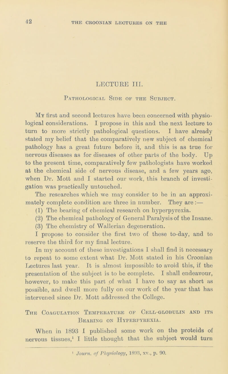 LECTURE III. Pathological Side of the Subject. My first and second lectures have been concerned with physio- logical considerations. I propose in this and the next lecture to turn to more strictly pathological questions. I have already stated my belief that the comparatively new subject of chemical pathology has a great future before it, and this is as true for nervous diseases as for diseases of other parts of the body. Up to the present time, comparatively few pathologists have worked at the chemical side of nervous disease, and a few years ago, when Dr. Mott and I started our work, this branch of investi- gation was practically untouched. The researches which we may consider to be in an approxi- mately complete condition are three in number. They are :— (1) The bearing of chemical research on hyperpyrexia. (2) The chemical pathology of General Paralysis of the Insane. (3) The chemistry of Wallerian degeneration. I propose to consider the first two of these to-day, and to reserve the third for my final lecture. In my account of these investigations I shall find it necessary to repeat to some extent what Dr. Mott stated in his Croonian Lectures last year. It is almost impossible to avoid this, if the presentation of the subject is to be complete. I shall endeavour, however, to make this part of what I have to say as short as possible, and dwell more fully on our work of the year that has intervened since Dr. Mott addressed the College. The Coagulation Temppikatube of Cp]ll-globulin and its Beaking on Hypeiipybexia. When in 1893 I published some work on the proteids of nervous tissues,^ I little thought that the subject would turn Journ. of Phyfiiology, 1808, xv., p. 90. I