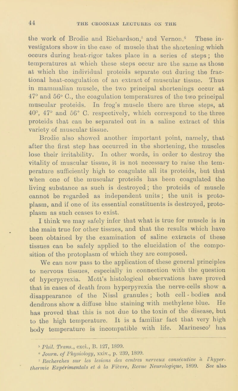 the work of Brodie and Eicbavdson,® and Vernon.These in- vestigators show in the case of muscle that the shortening which occurs during heat-rigor takes place in a series of steps ; the temperatures at which these steps occur are tlie same as those at which the individual proteids separate out during the frac- tional heat-coagulation of an extract of muscular tissue. Thus in mammalian muscle, the two principal shortenings occur at 47° and 56® C., the coagulation temperatures of the two principal muscular proteids. In frog’s muscle there are three steps, at 40°, 47° and 56° C. respectively, which correspond to the three proteids that can be separated out in a saline extract of this variety of muscular tissue. Brodie also showed another important point, namely, that after the first step has occurred in the shortening, the muscles lose their irritability. In other words, in order to destroy the vitality of muscular tissue, it is not necessary to raise the tem- perature sufficiently high to coagulate all its proteids, but that when one of the muscular proteids has been coagulated the living substance as such is destroyed; the proteids of muscle cannot be regarded as independent units; the unit is proto- plasm, and if one of its essential constituents is destroyed, proto- plasm as such ceases to exist. I think we may safely infer that what is true for muscle is in the main true for other tissues, and that the results which have been obtained by the examination of saline extracts of these tissues can be safely applied to the elucidation oE the compo- sition of the protoplasm of which they are composed. We can now pass to the application of these general principles to nervous tissues, especially in connection with the question of hyperpyrexia. Mott’s histological observations have proved that in cases of death from hyperpyrexia the nerve-cells show a disappearance of the Nissl granules; both cell - bodies and dendrons show a diffuse blue staining with methylene blue. He has proved that this is not due to the toxin of the disease, but to the high temperature. It is a familiar fact that very high body temperature is incompatible with life. Marinesco'^ has Phil. Trans., cxci., B. 127, 1899. “ Journ. of Physiology, xxiv., p. 239, 1899. ' Uecherches sur les lesions des centres nerveux consecutive a Vhyyer- thermic Experimentals et d la Fievre, Revue Neurologique, 1899. See also