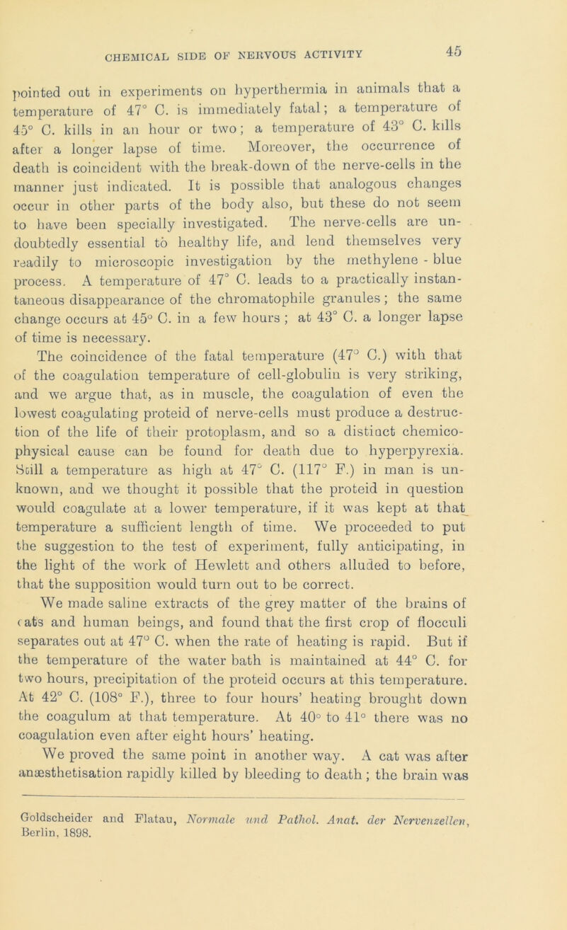 ])ointed out in experiments on hyperthermia in animals that a temperature of 47° C. is immediately fatal; a temperature of 45° C. kills in an hour or two; a temperature of 43° C. kills after a longer lapse of time. Moreover, the occurrence of death is coincident with the hreak-down of the nerve-cells in the manner just indicated. It is possible that analogous changes occur in other parts of the body also, but these do not seem to have been specially investigated. The nerve-cells are un- doubtedly essential to healthy life, and lend themselves very readily to microscopic investigation by the methylene - blue process. A temperature of 47° C. leads to a practically instan- taneous disappearance of the chromatophile granules; the same change occurs at 45° C. in a few hours ; at 43° C. a longer lapse of time is necessary. The coincidence of the fatal temperature (47° G.) with that of the coagulation temperature of cell-globulin is very striking, and we argue that, as in muscle, the coagulation of even the lowest coagulating proteid of nerve-cells must produce a destruc- tion of the life of their protoplasm, and so a distinct chemico- physical cause can be found for death due to hyperpyrexia. Still a temperature as high at 47° C. (117° F.) in man is un- known, and we thought it possible that the proteid in question would coagulate at a lower temperature, if it was kept at tha^ temperature a sufficient length of time. We proceeded to put the suggestion to the test of experiment, fully anticipating, in the light of the work of Hewlett and others alluded to before, that the supposition would turn out to be correct. We made saline extracts of the grey matter of the brains of < ats and human beings, and found that the first crop of flocculi separates out at 47° C. when the rate of heating is rapid. But if the temperature of the water bath is maintained at 44° C. for two hours, precipitation of the proteid occurs at this temperature. At 42° C. (108° F.), three to four hours’ heating brought down the coagulum at that temperature. At 40° to 41° there was no coagulation even after eight hours’ heating. We proved the same point in another way. A cat was after anaesthetisation rapidly killed by bleeding to death ; the brain was Goldscheider and Flatau, Normalc und Pathol. Anat. der Ncrvenzelleti, Berlin, 1898.