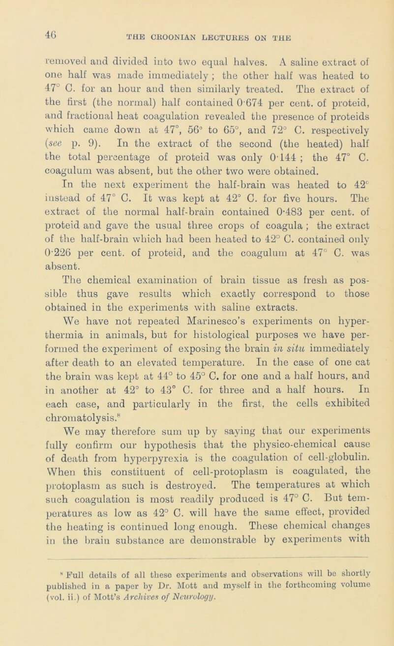 removed and divided into two equal halves. A saline extract of one half was made immediately ; the other half was heated to 47° G. for an hour and then similarly treated. The extract of the first (the normal) half contained 0'674 per cent, of proteid, and fractional heat coagulation revealed the presence of proteids which came down at 47°, 56° to 65, and 72° C. respectively [see p. 9). In the extract of the second (the heated) half the total percentage of proteid was only 0T44 ; the 47° C. coagulum was absent, but the other two were obtained. In the next experiment the half-brain was heated to 42° instead of 47° C. It was kept at 42° C. for five hours. The extract of the normal half-brain contained 0-483 per cent, of proteid and gave the usual three crops of coagula ; the extract of the half-brain which had been heated to 42° C. contained only 0’226 per cent, of proteid, and the coagulum at 47° C. was absent. The chemical examination of brain tissue as fresh as pos- sible thus gave results which exactly correspond to those obtained in the experiments with saline extracts. We have not repeated Marinesco’s experiments on hyper- thermia in animals, but for histological purposes we have per- formed the experiment of exposing the brain in situ immediately after death to an elevated temperature. In the case of one cat the brain was kept at 44° to 45° C. for one and a half hours, and in another at 42° to 43° C. for three and a half hours. In each case, and particularly in the first, the cells exhibited chromatolysis.^ We may therefore sum up by saying that our experiments fully confirm our hypothesis that the physico-chemical cause of death from hyperpyrexia is the coagulation of cell-globulin. When this constituent of cell-protoplasm is coagulated, the protoplasm as such is destroyed. The temperatures at which such coagulation is most readily produced is 47° C. But tem- peratures as low as 42° C. will have the same effect, provided tlie heating is continued long enough. These chemical changes in the brain substance are demonstrable by experiments with Full details of all these experiments and observations will be shortly published in a paper by Dr. Mott and myself in the forthcoming volume (vol. ii.) of Mott’s Archive!^ of Neurology.