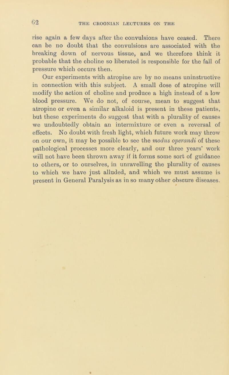 rise again a few days after the convulsions have ceased. There can be no doubt that the convulsions are associated with the breaking down of nervous tissue, and we therefore think it probable that the choline so liberated is responsible for the fall of pressure which occurs then. Our experiments with atropine are by no means uninstructive in connection with this subject. A small dose of atropine will modify the action of choline and produce a high instead of a low blood pressure. We do not, of course, mean to suggest that atropine or even a similar alkaloid is present in these patients, but these experiments do suggest that with a plurality of causes we undoubtedly obtain an intermixture or even a reversal of effects. No doubt with fresh light, which future work may throw on our own, it may be possible to see the 7iiodus ojperandi of these pathological processes more clearly, and our three years’ work will not have been thrown away if it forms some sort of guidance to others, or to ourselves, in unravelling the plurality of causes to which we have just alluded, and which we must assume is present in General Paralysis as in so many other obscure diseases.