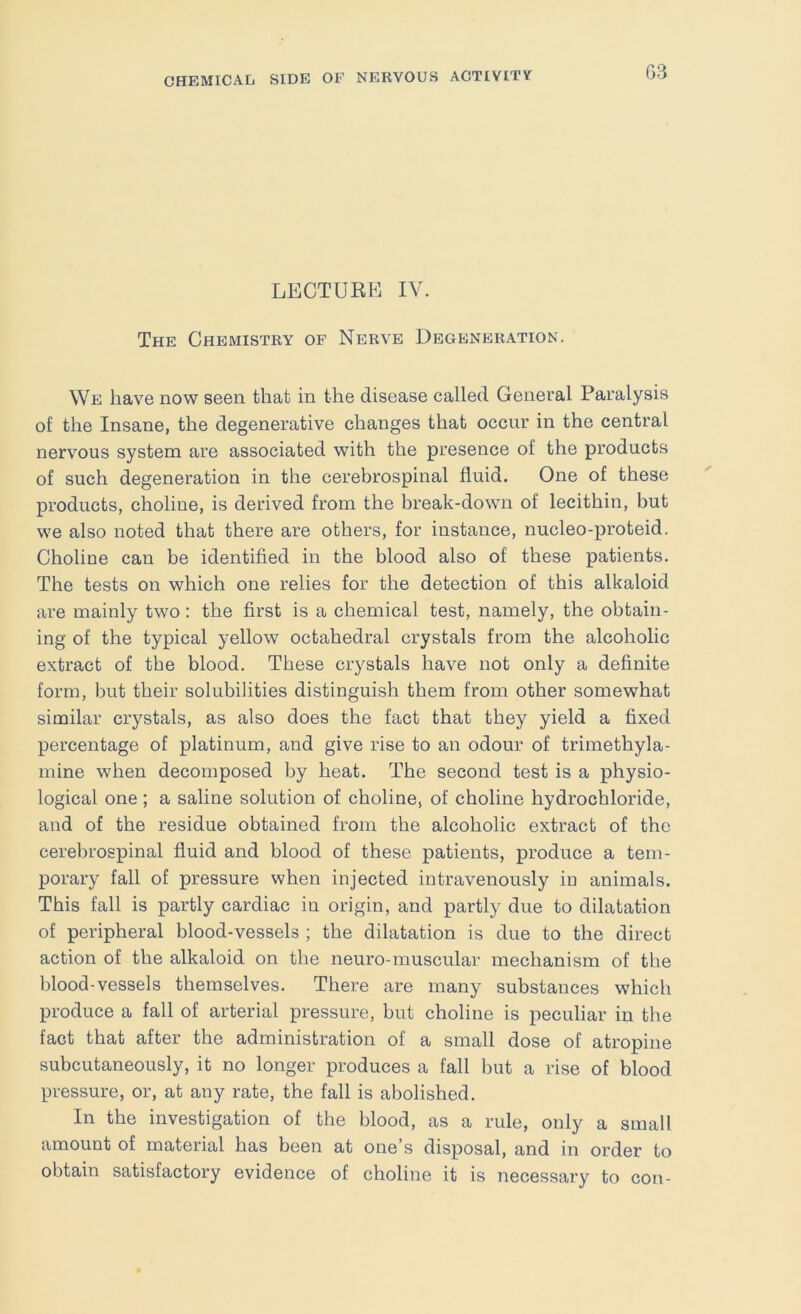 G3 LECTUEFi IV. The Chemistry of Nerve Degeneration. We have now seen that in the disease called General Paralysis of the Insane, the degenerative changes that occur in the central nervous system are associated with the presence of the products of such degeneration in the cerebrospinal fluid. One of these products, choline, is derived from the break-down of lecithin, but we also noted that there are others, for instance, nucleo-proteid. Choline can be identified in the blood also of these patients. The tests on which one relies for the detection of this alkaloid are mainly two: the first is a chemical test, namely, the obtain- ing of the typical yellow octahedral crystals from the alcoholic extract of the blood. These crystals have not only a definite form, but their solubilities distinguish them from other somewhat similar crystals, as also does the fact that they yield a fixed percentage of platinum, and give rise to an odour of trimethyla- mine when decomposed by heat. The second test is a physio- logical one ; a saline solution of choline, of choline hydrochloride, and of the residue obtained from the alcoholic extract of the cerebrospinal fluid and blood of these patients, produce a tem- porary fall of pressure when injected intravenously in animals. This fall is partly cardiac in origin, and partly due to dilatation of peripheral blood-vessels ; the dilatation is due to the direct action of the alkaloid on the neuro-muscular mechanism of the blood-vessels themselves. There are many substances which produce a fall of arterial pressure, but choline is peculiar in the fact that after the administration of a small dose of atropine subcutaneously, it no longer produces a fall but a rise of blood pressure, or, at any rate, the fall is abolished. In the investigation of the blood, as a rule, only a small amount of material has been at one’s disposal, and in order to obtain satisfactory evidence of choline it is necessary to con-