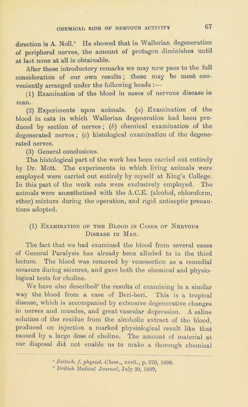 direction is A. Noll.® He showed that in Wallerian degeneration of peripheral nerves, the amount of protagon diminishes until at last none at all is obtainable. After these introductory remarks we may now pass to the full consideration of our own results; these may be most con- veniently arranged under the following heads — (1) Examination of the blood in cases of nervous disease in man. (2) Experiments upon animals. {a) Examination of the blood in cats in which Wallerian degeneration had been pro- duced by section of nerves ; {h) chemical examination of the degenerated nerves ; (c) histological examination of the degene- rated nerves. (3) General conclusions. The histological part of the work has been carried out entirely by Dr. Mott. The experiments in which living animals were employed were carried out entirely by myself at King’s College. In this part of the work cats were exclusively employed. The animals were anaesthetised with the A.C.E. (alcohol, chloroform, ether) mixture during the operation, and rigid antiseptic precau- tions adopted. (1) Examination of the Blood in Cases op Nervous Disease in Man. The fact that we had examined the blood from several cases of General Paralysis has already been alluded to in the third lecture. The blood was removed by venesection as a remedial measure during seizures, and gave both the chemical and physio- logical tests for choline. We have also described® the results of examining in a similar way the blood from a case of Beri-beri. This is a tropical disease, which is accompanied by extensive degenerative changes in nerves and muscles, and great vascular depression. A saline solution of the residue from the alcoholic extract of the blood, produced on injection a marked physiological result like that caused by a large dose of choline. The amount of material at our disposal did not enable us to make a thorough chemical * Zeitsch. f. physiol. Chem., xxvii., p. 370, 1899. '• British Medical Journal, July 29, 1899.