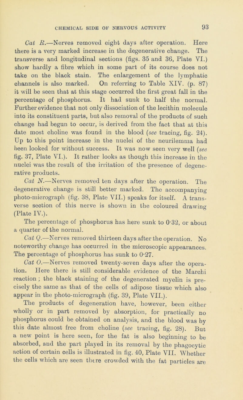 Cat B.—Nerves removed eight days after operation. Here there is a very marked increase in the degenerative change. The transverse and longitudinal sections (figs. 35 and 36, Plate VI.) show hardly a fibre which in some part of its course does not take on the black stain. The enlargement of the lymphatic channels is also marked. On referring to Table XIV. (p. 87) it will be seen that at this stage occurred the first great fall in the percentage of phosphorus. It had sunk to half the normal. Further evidence that not only dissociation of the lecithin molecule into its constituent parts, but also removal of the products of such change had begun to occur, is derived from the fact that at this date most choline was found in the blood {see tracing, fig. 24). Up to this point increase in the nuclei of the neurilemma had been looked for without success. It was now seen very well {see fig. 37, Plate VI.). It rather looks as though this increase in the nuclei was the result of the irritation of the presence of degene- rative products. Cat N.—Nerves removed ten days after the operation. The degenerative change is still better marked. The accompanying photo-micrograph (fig. 38, Plate VII.) speaks for itself. A trans- verse section of this nerve is shown in the coloured drawino- (Plate IV.). The percentage of phosphorus has here sunk to 0-32, or about a quarter of the normal. Cat Q.—Nerves removed thirteen days after the operation. No noteworthy change has occurred in the microscopic appearances. The percentage of phosphorus has sunk to 0-27. Cat 0.—Nerves removed twenty-seven days after the opera- tion. Here there is still considerable evidence of the Marchi reaction ; the black staining of the degenerated myelin is pre- cisely the same as that of the cells of adipose tissue which also appear in the photo-micrograph (fig. 39, Plate VII.). The products of degeneration have, however, been either wholly or in part removed by absorption, for practically no phosphorus could be obtained on analysis, and the blood was by this date almost free from choline {see tracing, fig. 28). But a new point is here seen, for the fat is also beginning to be absorbed, and the part played in its removal by the phagocytic action of certain cells is illustrated in fig. 40, Plate VII. Whether the cells which are seen there crowded with the fat particles are