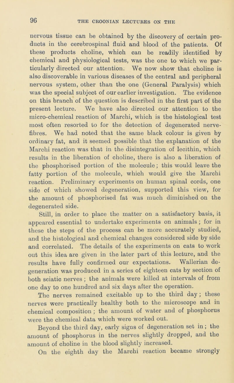 nervous tissue can be obtained by the discovery of certain pro- ducts in the cerebrospinal fluid and blood of the patients. Of these products choline, which can be readily identified by chemical and physiological tests, was the one to which we par- ticularly directed our attention. We now show that choline is also discoverable in various diseases of the central and peripheral nervous system, other than the one (General Paralysis) which was the special subject of our earlier investigation. The evidence on this branch of the question is described in the first part of the present lecture. We have also directed our attention to the micro-chemical reaction of Marchi, which is the histological test most often resorted to for the detection of degenerated nerve- fibres. We had noted that the same black colour is given by ordinary fat, and it seemed possible that the explanation of the Marchi reaction was that in the disintegration of lecithin, which results in the liberation of choline, there is also a liberation of the phosphorised portion of the molecule; this would leave the fatty portion of the molecule, which would give the Marchi reaction. Preliminary experiments on human spinal cords, one side of which showed degeneration, supported this view, for the amount of phosphorised fat was much diminished on the degenerated side. Still, in order to place the matter on a satisfactory basis, it appeared essential to undertake experiments on animals ; for in these the steps of the process can be more accurately studied, and the histological and chemical changes considered side by side and correlated. The details of the experiments on cats to work out this idea are given in the later part of this lecture, and the results have fully confirmed our expectations. Wallerian de- generation was produced in a series of eighteen cats by section of both sciatic nerves ; the animals were killed at intervals of from one day to one hundred and six days after the operation. The nerves remained excitable up to the third day ; these nerves were practically healthy both to the microscope and in chemical composition ; the amount of water and of phosphorus were the chemical data which were worked out. Bevond the third day, early signs of degeneration set in ; the amount of phosphorus in the nerves slightly dropped, and the amount of choline in the blood slightly increased. On the eighth day the Marchi reaction became strongly
